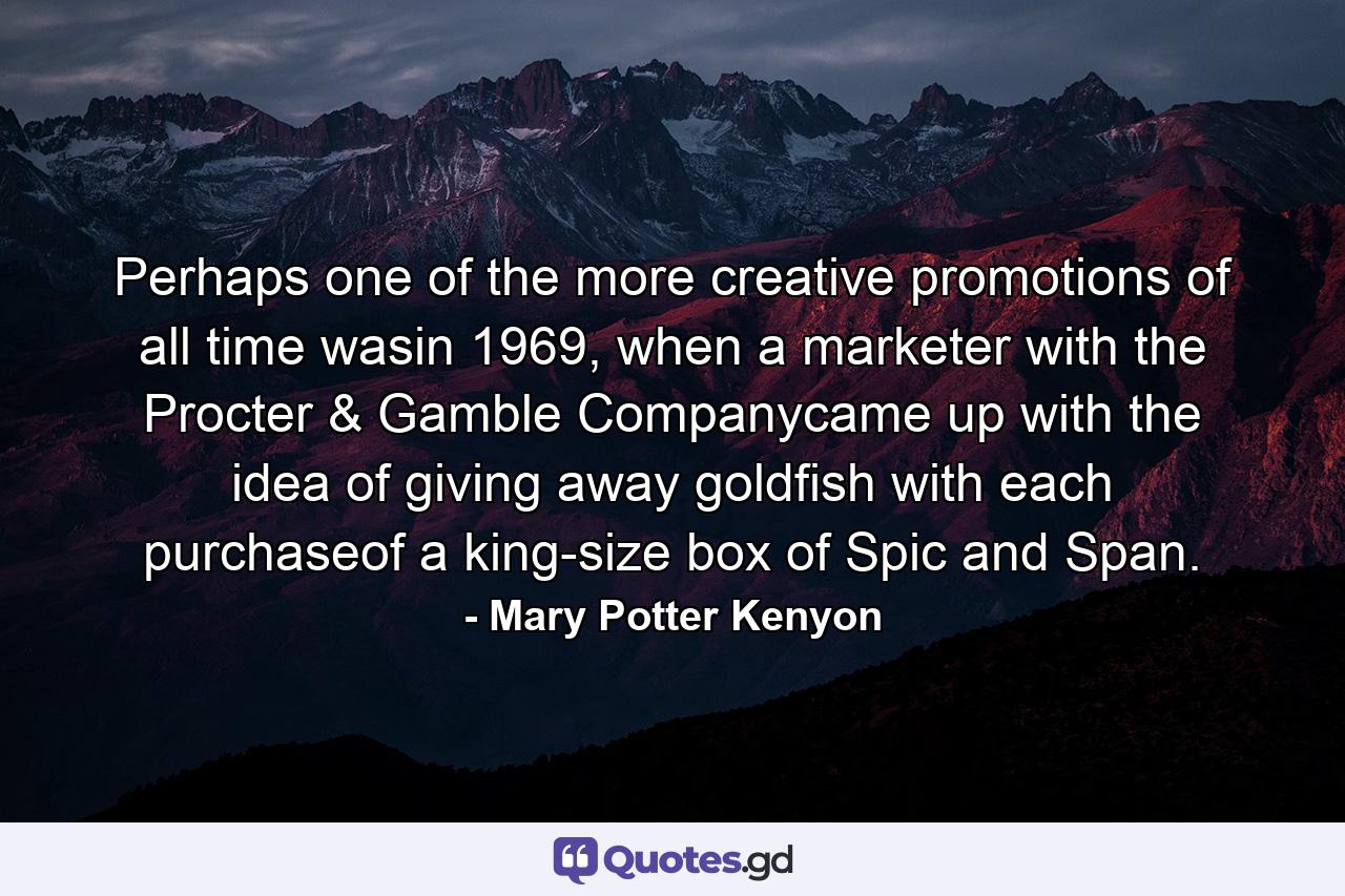 Perhaps one of the more creative promotions of all time wasin 1969, when a marketer with the Procter & Gamble Companycame up with the idea of giving away goldfish with each purchaseof a king-size box of Spic and Span. - Quote by Mary Potter Kenyon