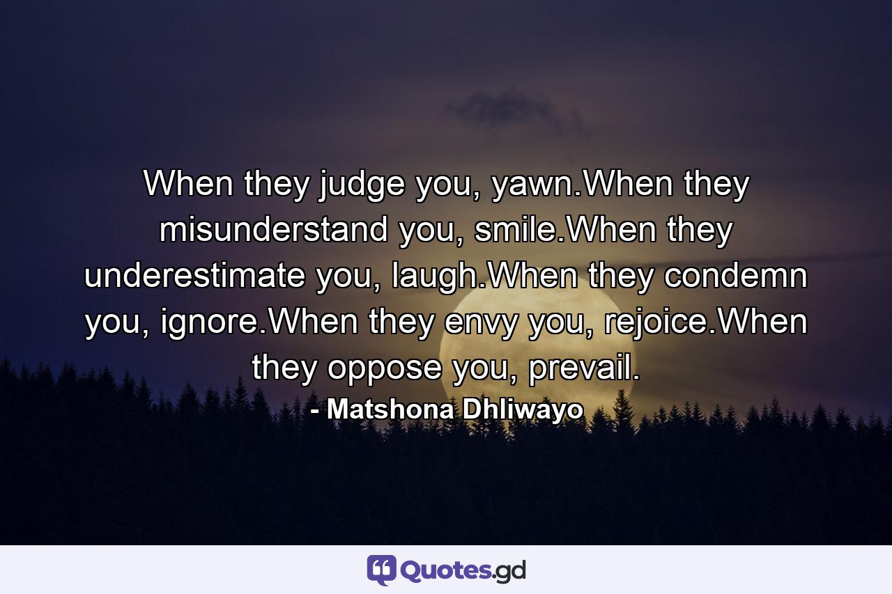 When they judge you, yawn.When they misunderstand you, smile.When they underestimate you, laugh.When they condemn you, ignore.When they envy you, rejoice.When they oppose you, prevail. - Quote by Matshona Dhliwayo