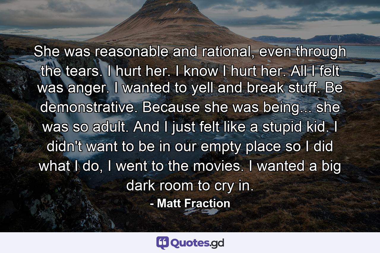 She was reasonable and rational, even through the tears. I hurt her. I know I hurt her. All I felt was anger. I wanted to yell and break stuff. Be demonstrative. Because she was being... she was so adult. And I just felt like a stupid kid. I didn't want to be in our empty place so I did what I do, I went to the movies. I wanted a big dark room to cry in. - Quote by Matt Fraction