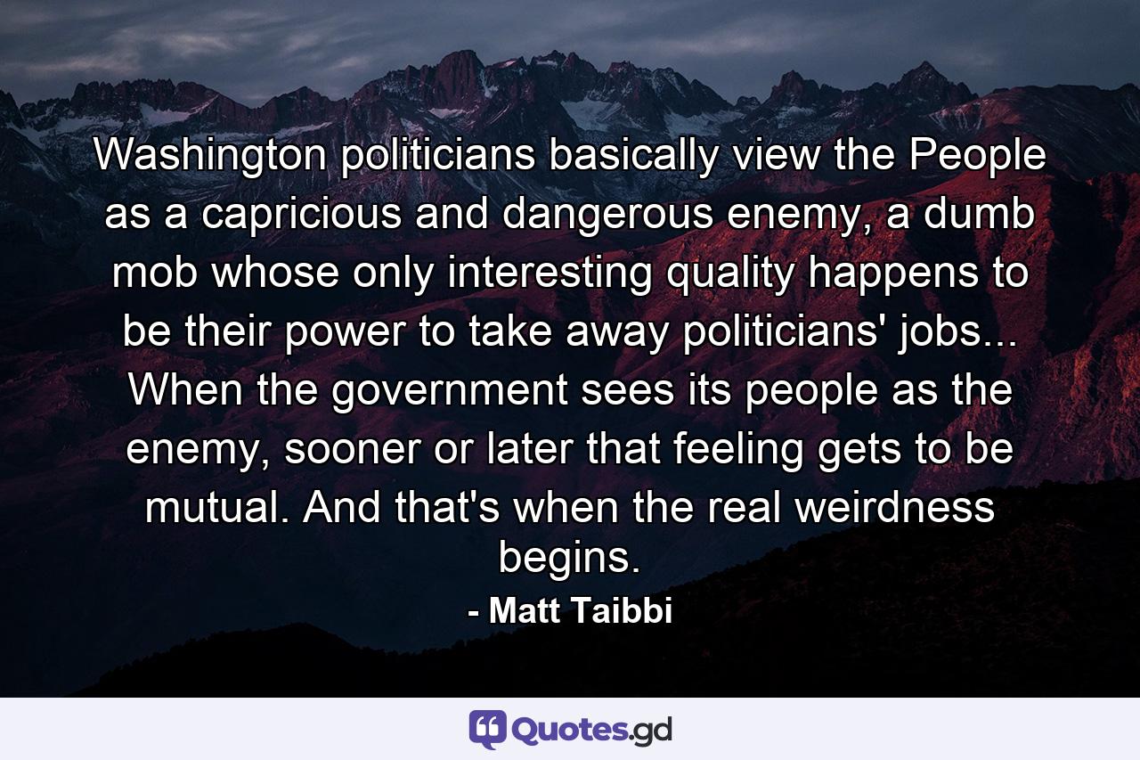 Washington politicians basically view the People as a capricious and dangerous enemy, a dumb mob whose only interesting quality happens to be their power to take away politicians' jobs... When the government sees its people as the enemy, sooner or later that feeling gets to be mutual. And that's when the real weirdness begins. - Quote by Matt Taibbi