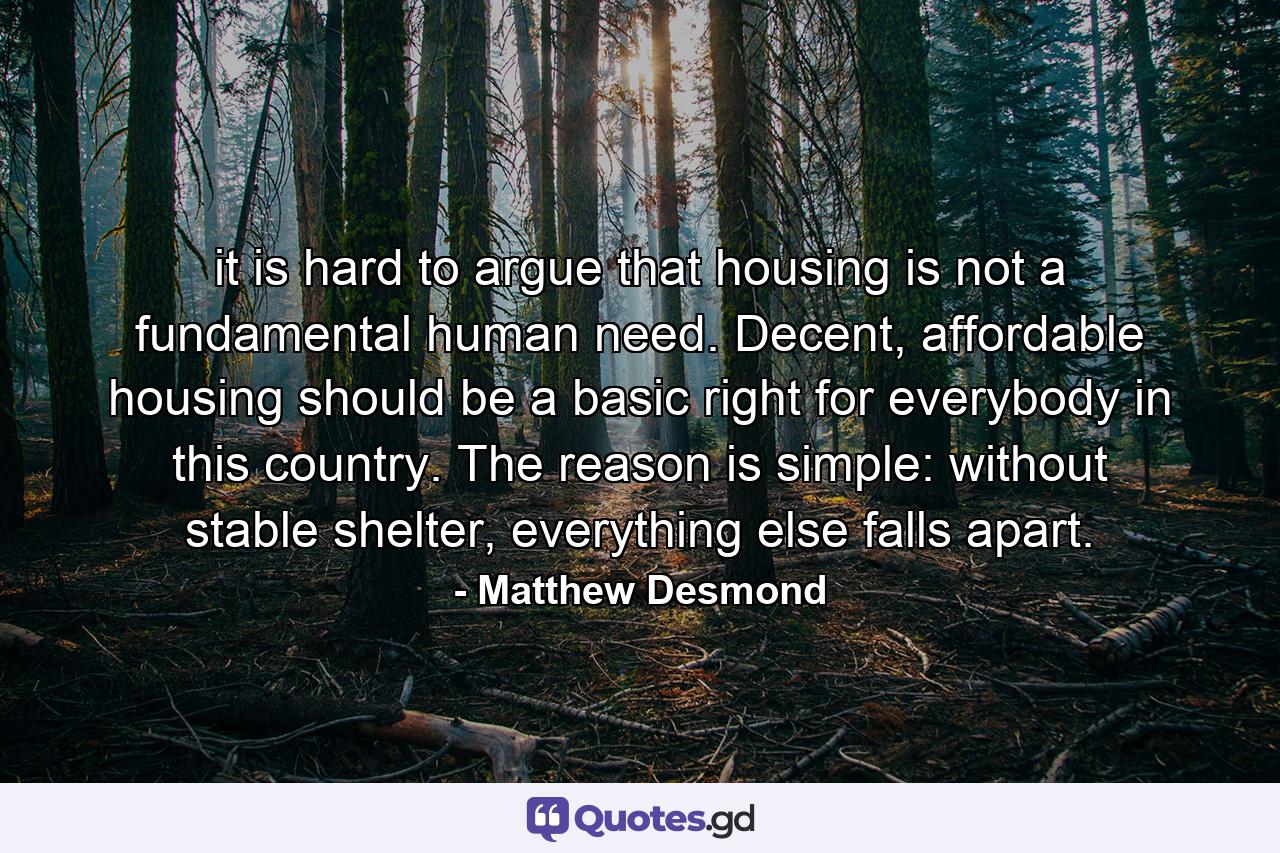 it is hard to argue that housing is not a fundamental human need. Decent, affordable housing should be a basic right for everybody in this country. The reason is simple: without stable shelter, everything else falls apart. - Quote by Matthew Desmond