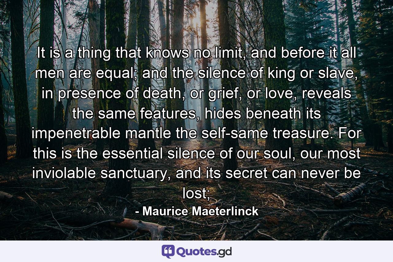 It is a thing that knows no limit, and before it all men are equal; and the silence of king or slave, in presence of death, or grief, or love, reveals the same features, hides beneath its impenetrable mantle the self-same treasure. For this is the essential silence of our soul, our most inviolable sanctuary, and its secret can never be lost; - Quote by Maurice Maeterlinck