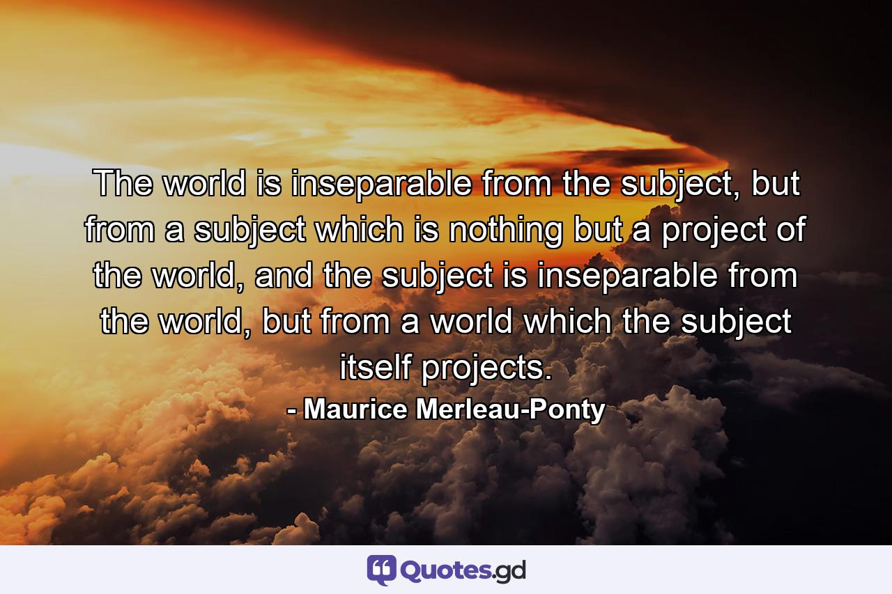 The world is inseparable from the subject, but from a subject which is nothing but a project of the world, and the subject is inseparable from the world, but from a world which the subject itself projects. - Quote by Maurice Merleau-Ponty