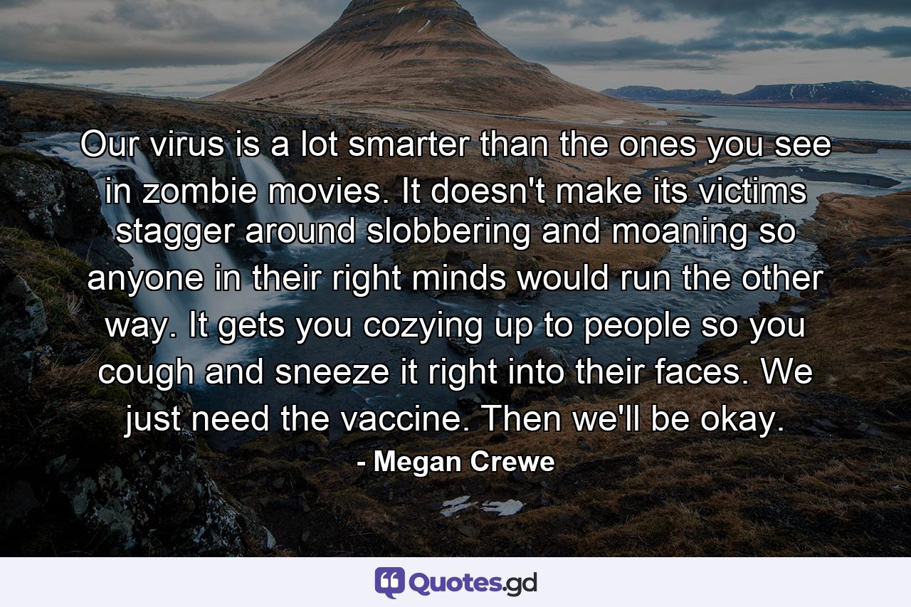 Our virus is a lot smarter than the ones you see in zombie movies. It doesn't make its victims stagger around slobbering and moaning so anyone in their right minds would run the other way. It gets you cozying up to people so you cough and sneeze it right into their faces. We just need the vaccine. Then we'll be okay. - Quote by Megan Crewe