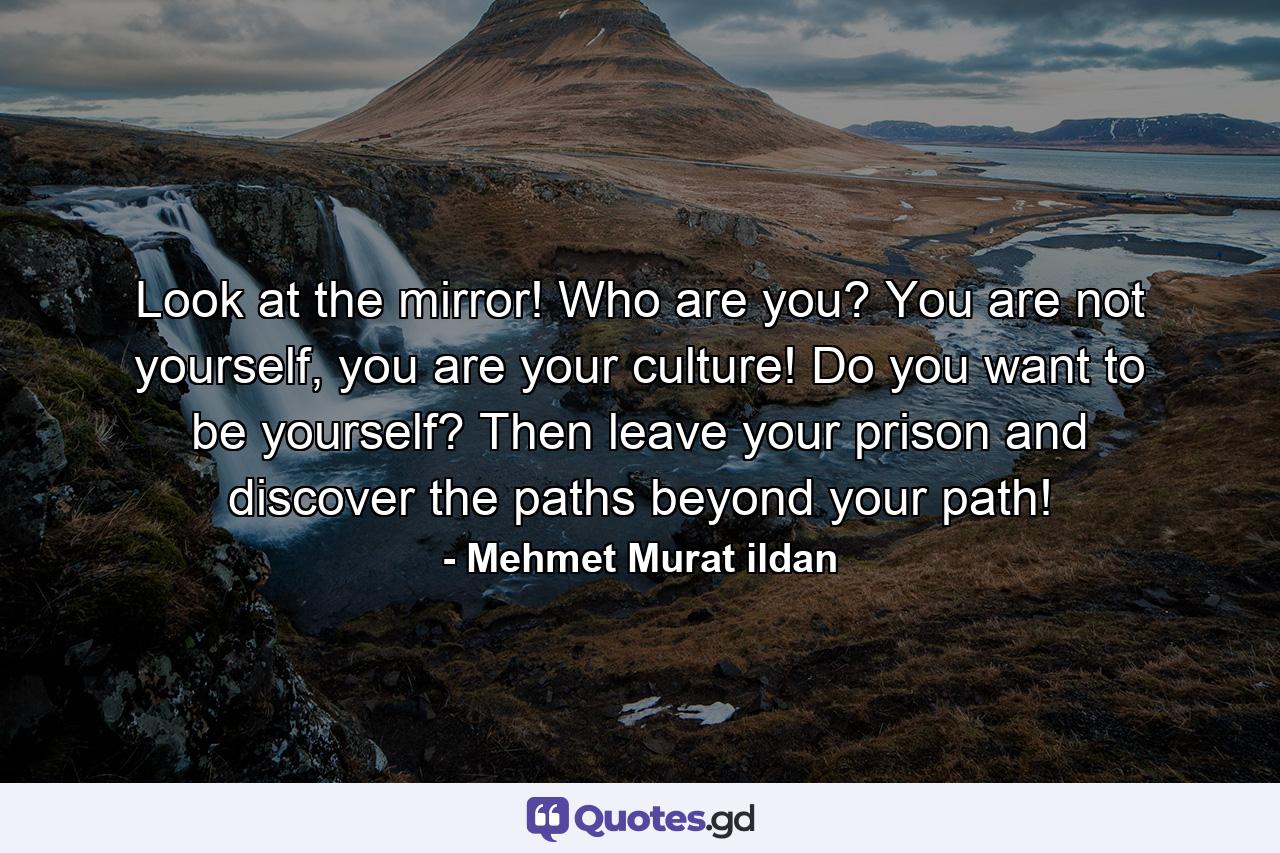 Look at the mirror! Who are you? You are not yourself, you are your culture! Do you want to be yourself? Then leave your prison and discover the paths beyond your path! - Quote by Mehmet Murat ildan