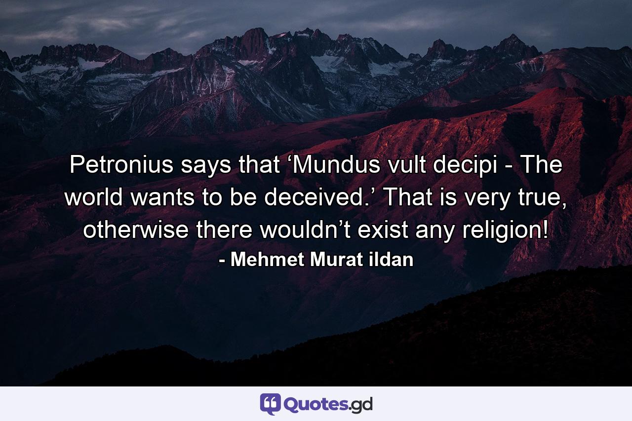 Petronius says that ‘Mundus vult decipi - The world wants to be deceived.’ That is very true, otherwise there wouldn’t exist any religion! - Quote by Mehmet Murat ildan