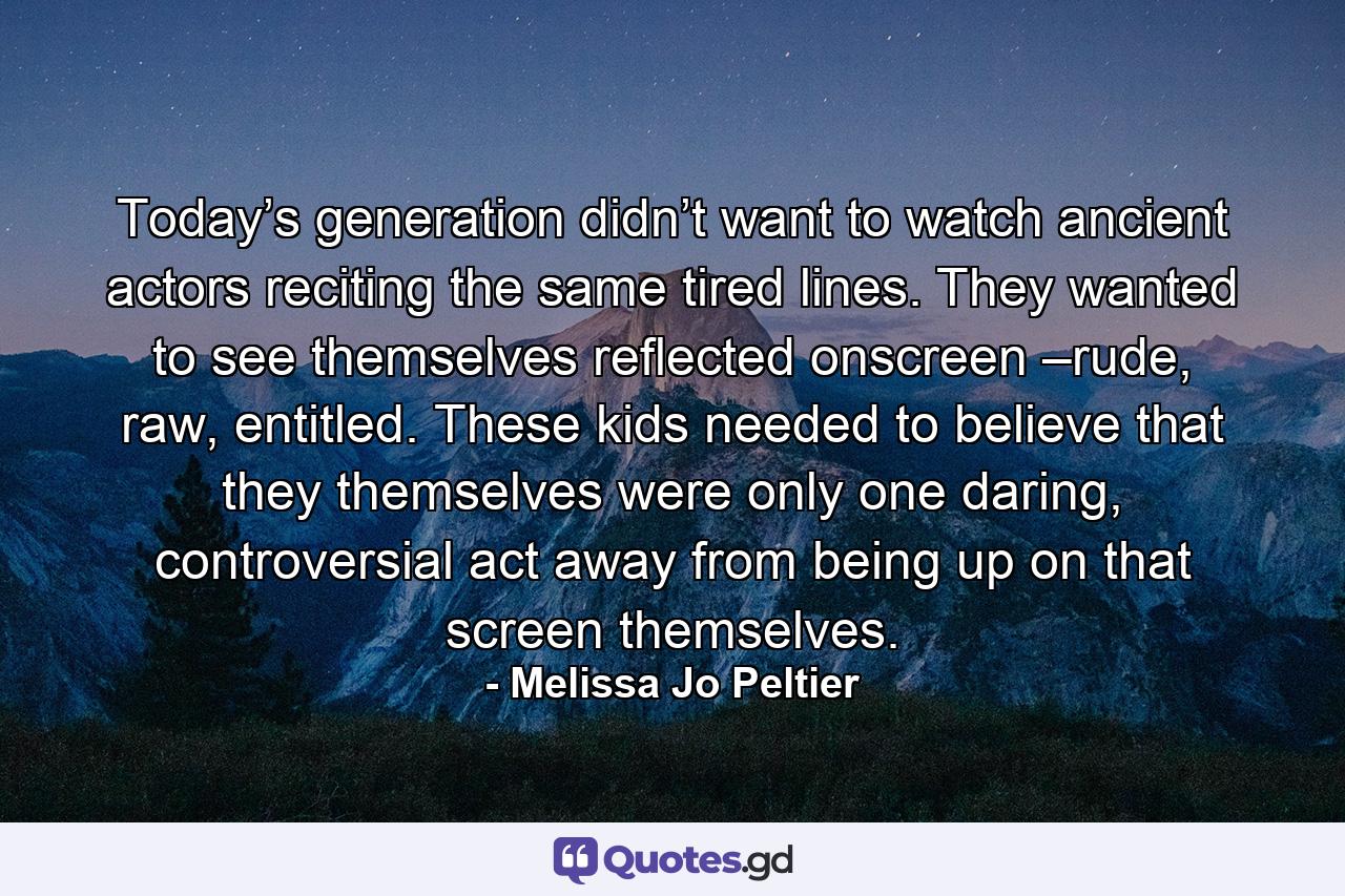 Today’s generation didn’t want to watch ancient actors reciting the same tired lines. They wanted to see themselves reflected onscreen –rude, raw, entitled. These kids needed to believe that they themselves were only one daring, controversial act away from being up on that screen themselves. - Quote by Melissa Jo Peltier