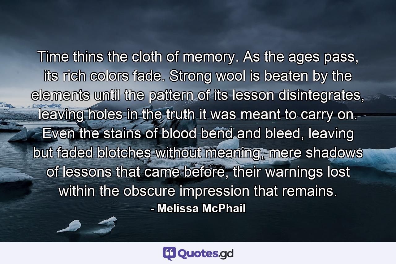 Time thins the cloth of memory. As the ages pass, its rich colors fade. Strong wool is beaten by the elements until the pattern of its lesson disintegrates, leaving holes in the truth it was meant to carry on. Even the stains of blood bend and bleed, leaving but faded blotches without meaning, mere shadows of lessons that came before, their warnings lost within the obscure impression that remains. - Quote by Melissa McPhail