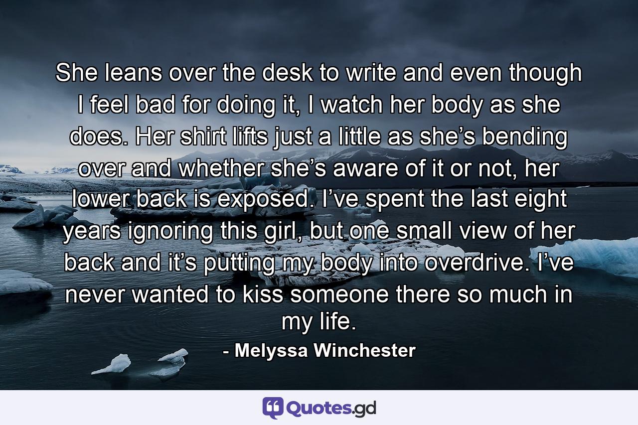 She leans over the desk to write and even though I feel bad for doing it, I watch her body as she does. Her shirt lifts just a little as she’s bending over and whether she’s aware of it or not, her lower back is exposed. I’ve spent the last eight years ignoring this girl, but one small view of her back and it’s putting my body into overdrive. I’ve never wanted to kiss someone there so much in my life. - Quote by Melyssa Winchester