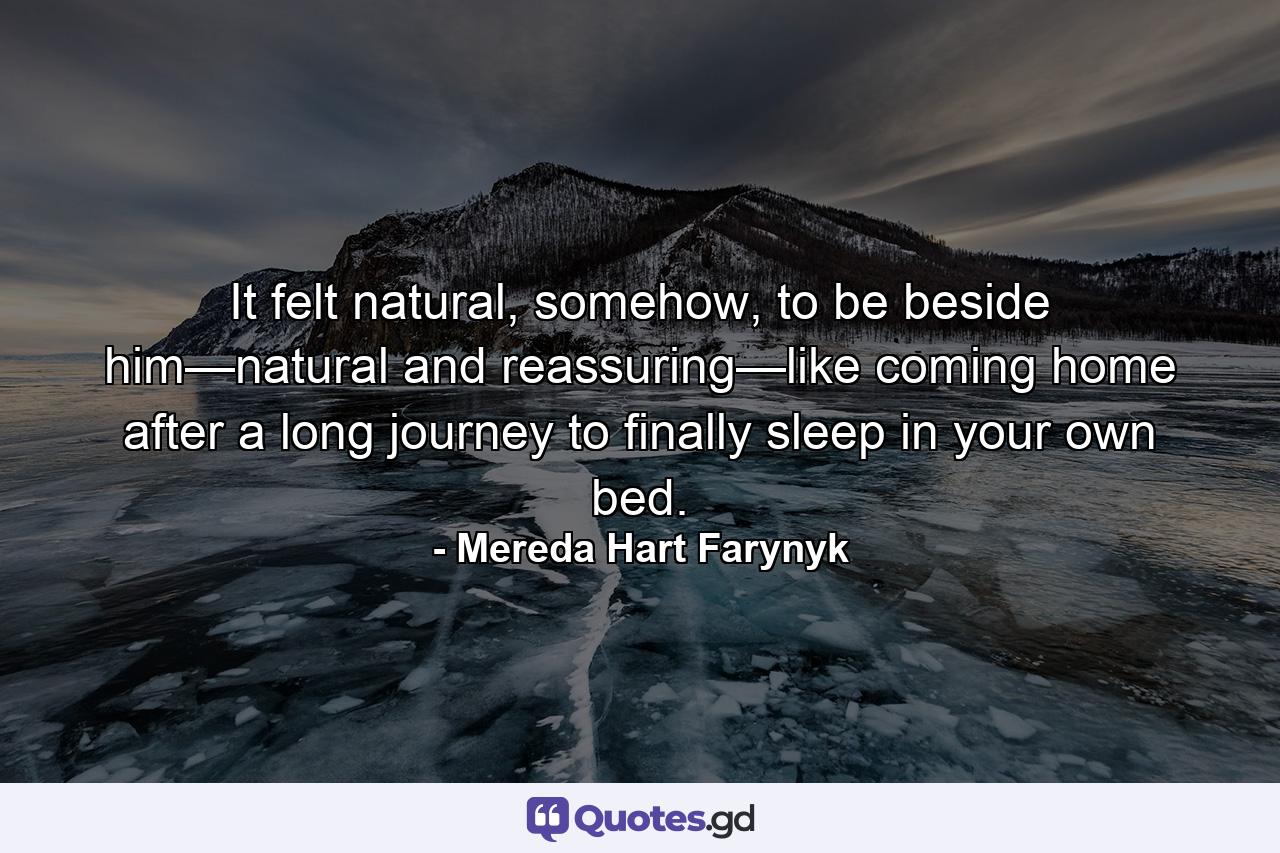 It felt natural, somehow, to be beside him—natural and reassuring—like coming home after a long journey to finally sleep in your own bed. - Quote by Mereda Hart Farynyk