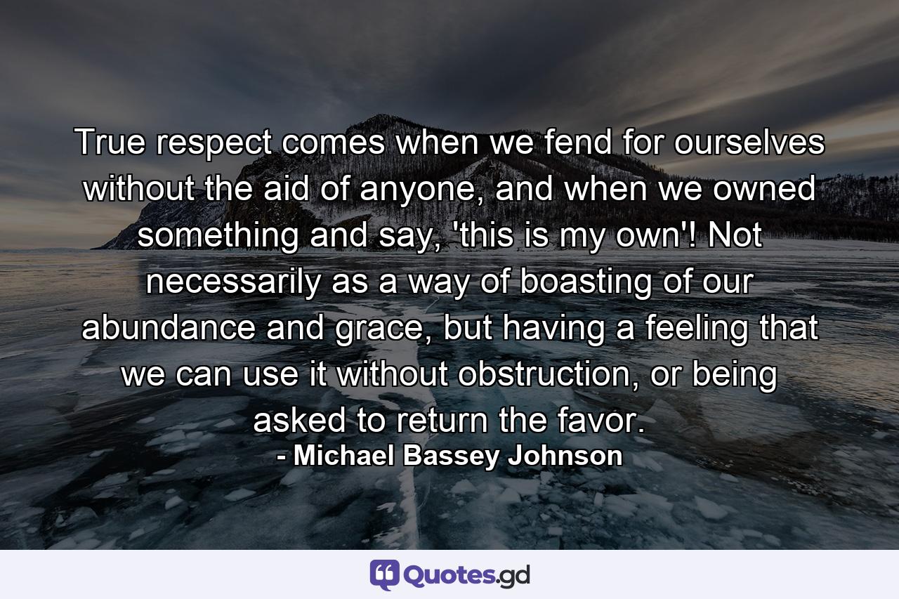 True respect comes when we fend for ourselves without the aid of anyone, and when we owned something and say, 'this is my own'! Not necessarily as a way of boasting of our abundance and grace, but having a feeling that we can use it without obstruction, or being asked to return the favor. - Quote by Michael Bassey Johnson