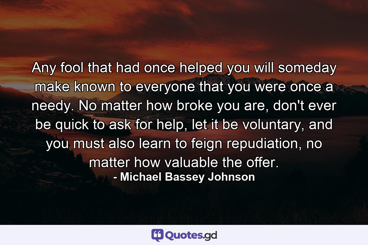 Any fool that had once helped you will someday make known to everyone that you were once a needy. No matter how broke you are, don't ever be quick to ask for help, let it be voluntary, and you must also learn to feign repudiation, no matter how valuable the offer. - Quote by Michael Bassey Johnson