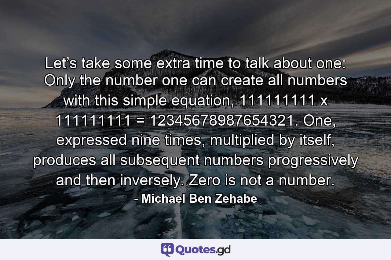 Let’s take some extra time to talk about one: Only the number one can create all numbers with this simple equation, 111111111 x 111111111 = 12345678987654321. One, expressed nine times, multiplied by itself, produces all subsequent numbers progressively and then inversely. Zero is not a number. - Quote by Michael Ben Zehabe