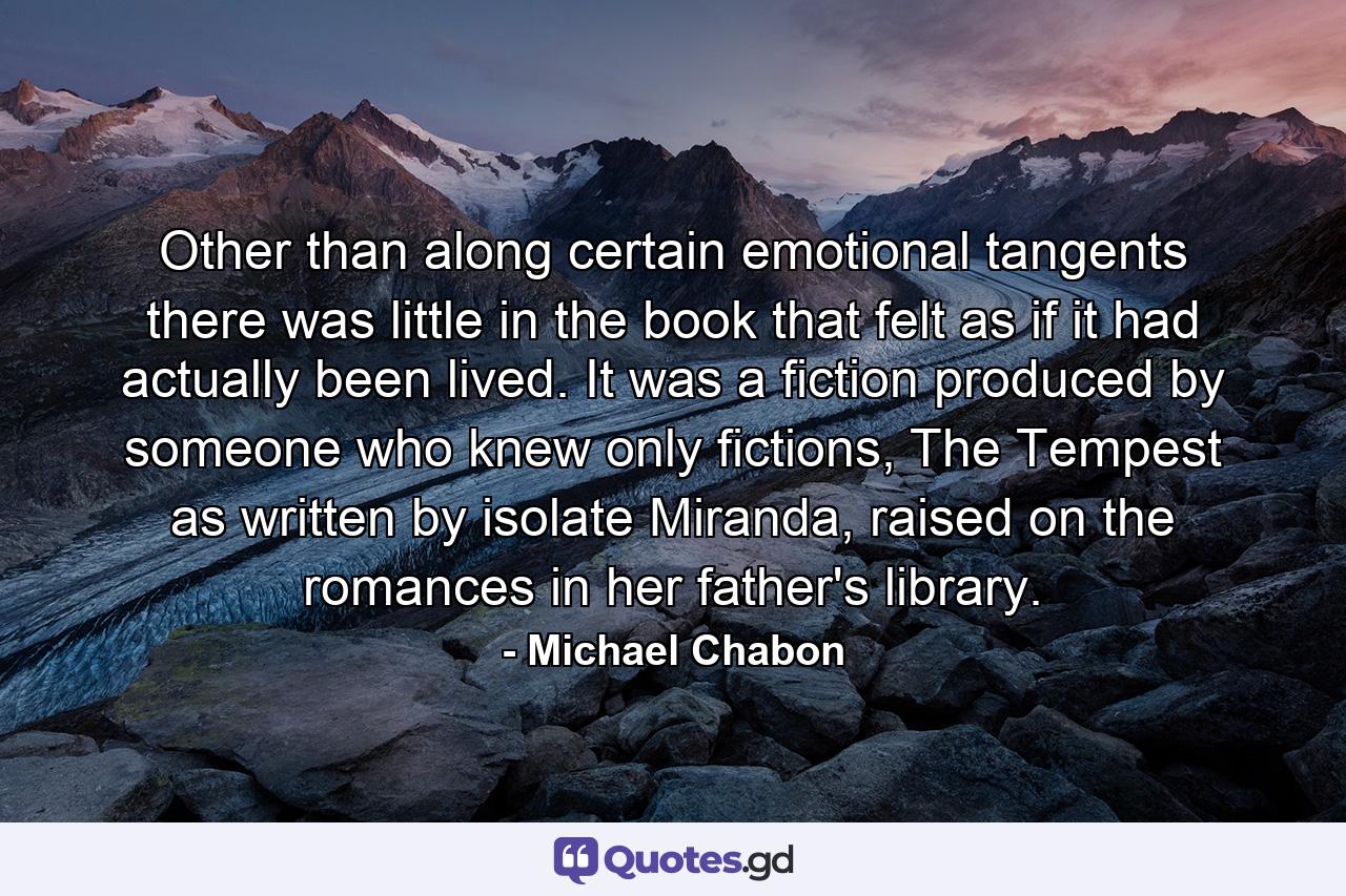 Other than along certain emotional tangents there was little in the book that felt as if it had actually been lived. It was a fiction produced by someone who knew only fictions, The Tempest as written by isolate Miranda, raised on the romances in her father's library. - Quote by Michael Chabon