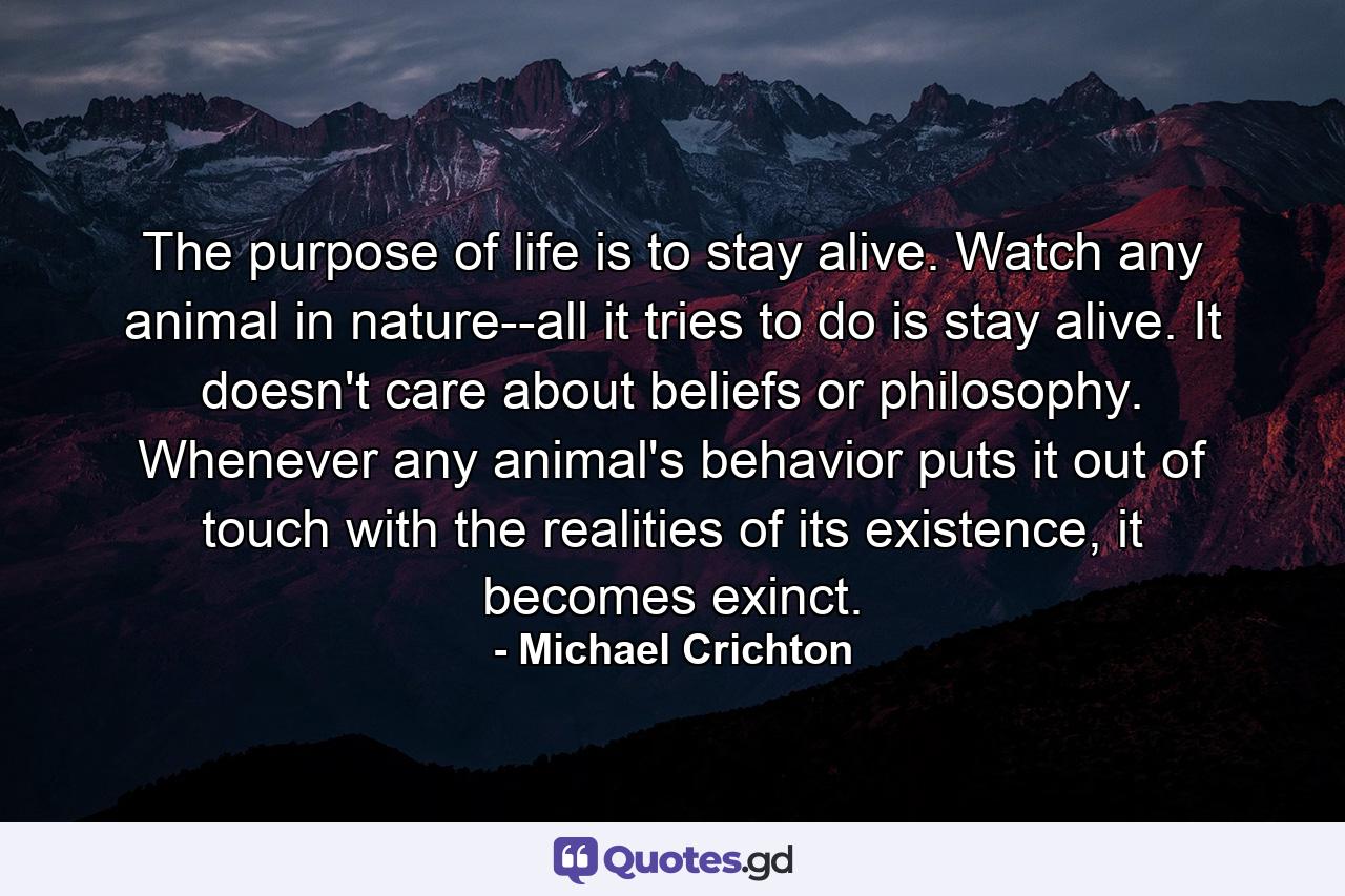 The purpose of life is to stay alive. Watch any animal in nature--all it tries to do is stay alive. It doesn't care about beliefs or philosophy. Whenever any animal's behavior puts it out of touch with the realities of its existence, it becomes exinct. - Quote by Michael Crichton