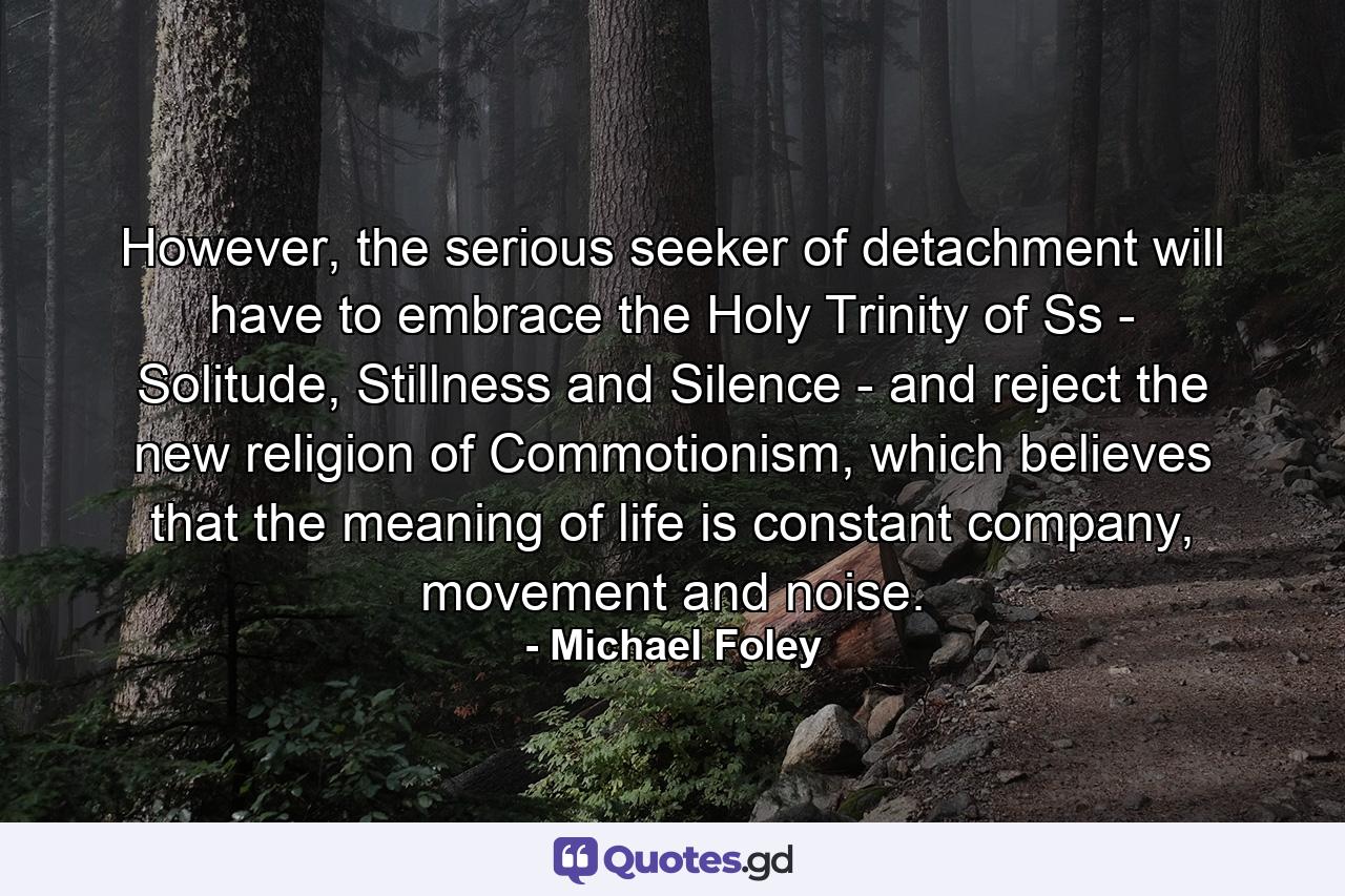 However, the serious seeker of detachment will have to embrace the Holy Trinity of Ss - Solitude, Stillness and Silence - and reject the new religion of Commotionism, which believes that the meaning of life is constant company, movement and noise. - Quote by Michael Foley