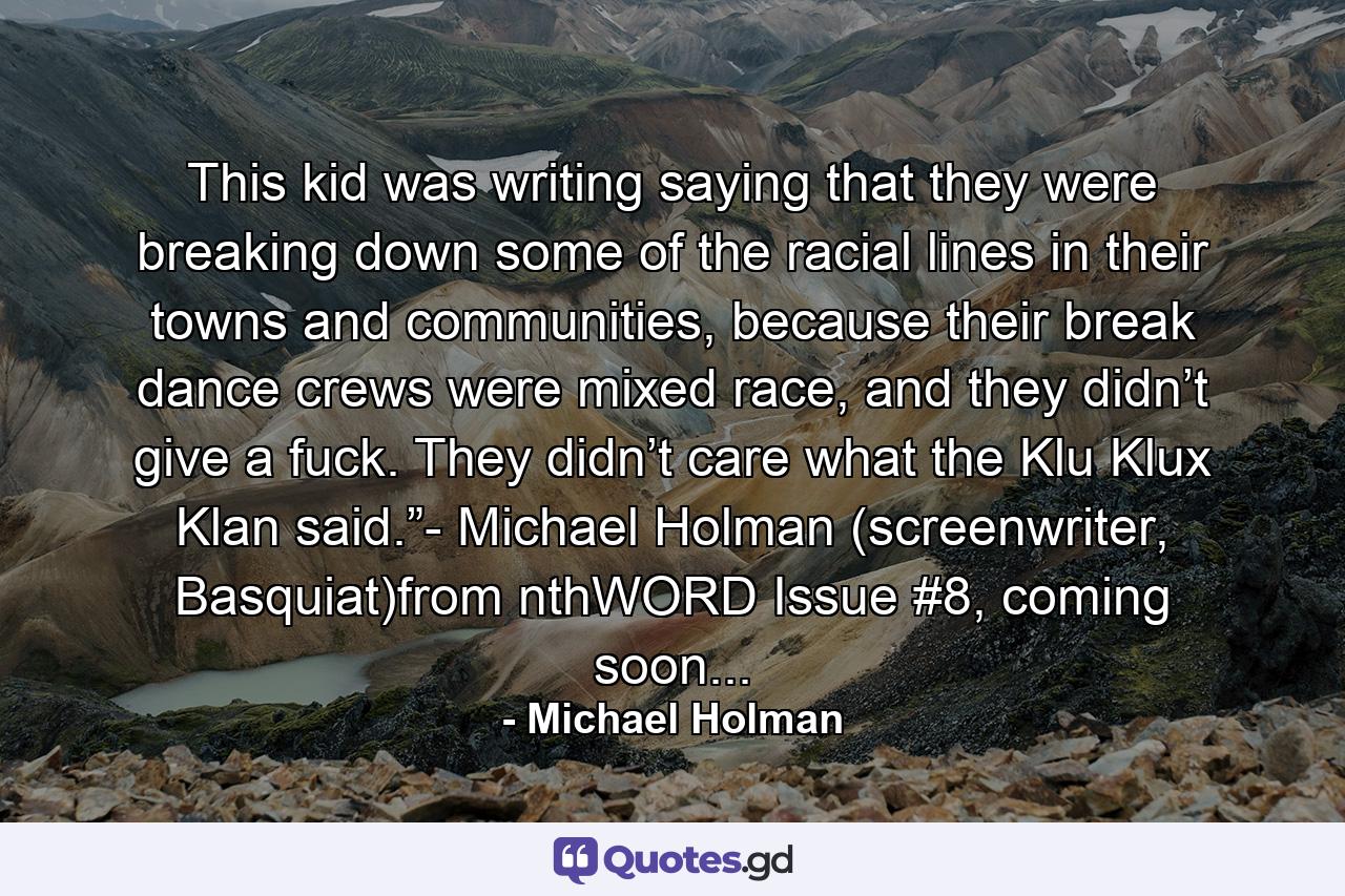 This kid was writing saying that they were breaking down some of the racial lines in their towns and communities, because their break dance crews were mixed race, and they didn’t give a fuck. They didn’t care what the Klu Klux Klan said.”- Michael Holman (screenwriter, Basquiat)from nthWORD Issue #8, coming soon... - Quote by Michael Holman