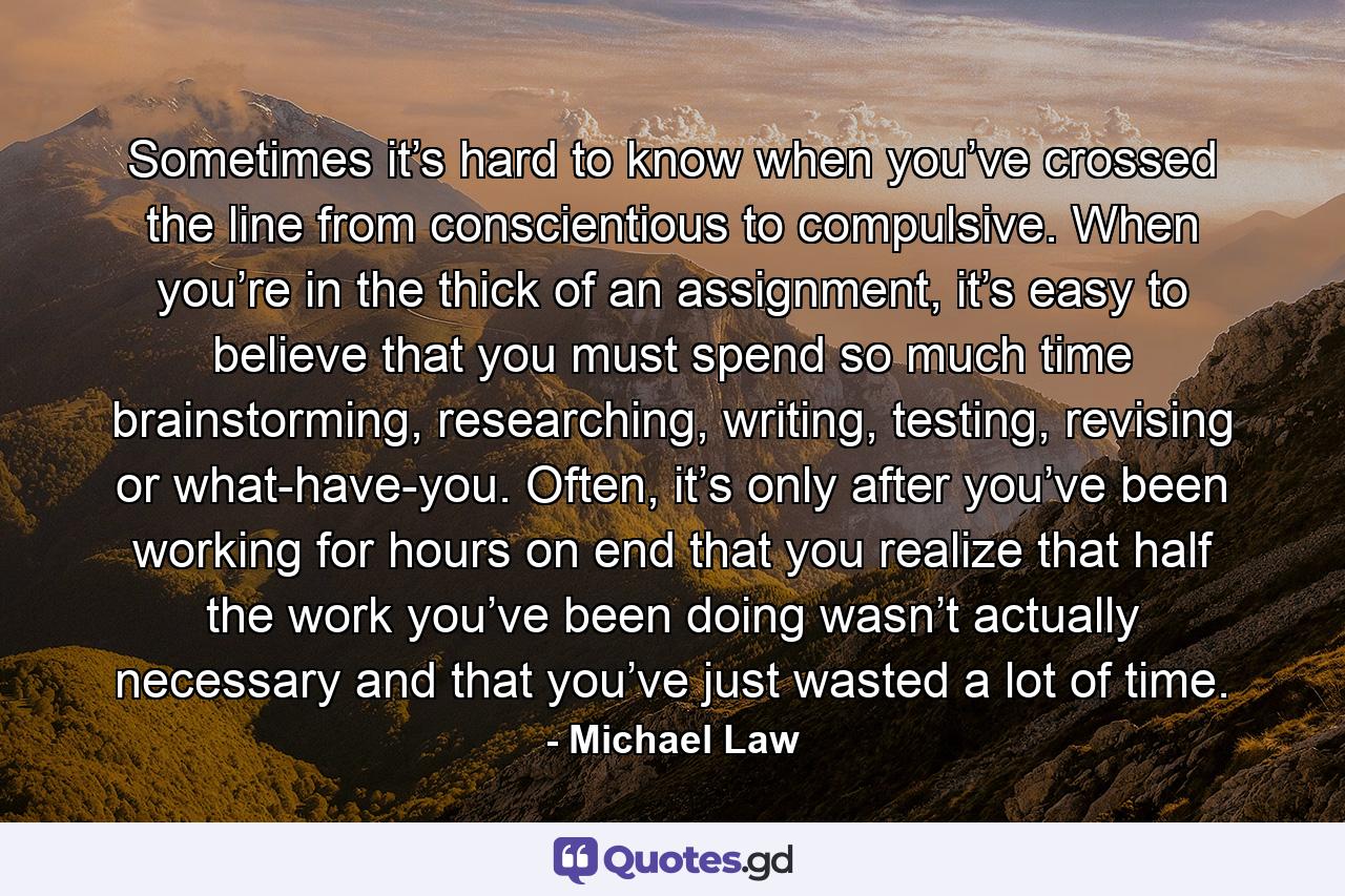 Sometimes it’s hard to know when you’ve crossed the line from conscientious to compulsive. When you’re in the thick of an assignment, it’s easy to believe that you must spend so much time brainstorming, researching, writing, testing, revising or what-have-you. Often, it’s only after you’ve been working for hours on end that you realize that half the work you’ve been doing wasn’t actually necessary and that you’ve just wasted a lot of time. - Quote by Michael Law