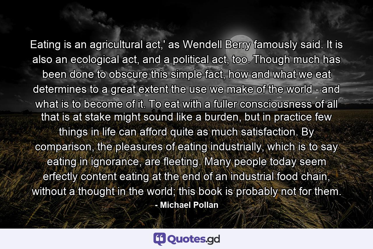 Eating is an agricultural act,' as Wendell Berry famously said. It is also an ecological act, and a political act, too. Though much has been done to obscure this simple fact, how and what we eat determines to a great extent the use we make of the world - and what is to become of it. To eat with a fuller consciousness of all that is at stake might sound like a burden, but in practice few things in life can afford quite as much satisfaction. By comparison, the pleasures of eating industrially, which is to say eating in ignorance, are fleeting. Many people today seem erfectly content eating at the end of an industrial food chain, without a thought in the world; this book is probably not for them. - Quote by Michael Pollan