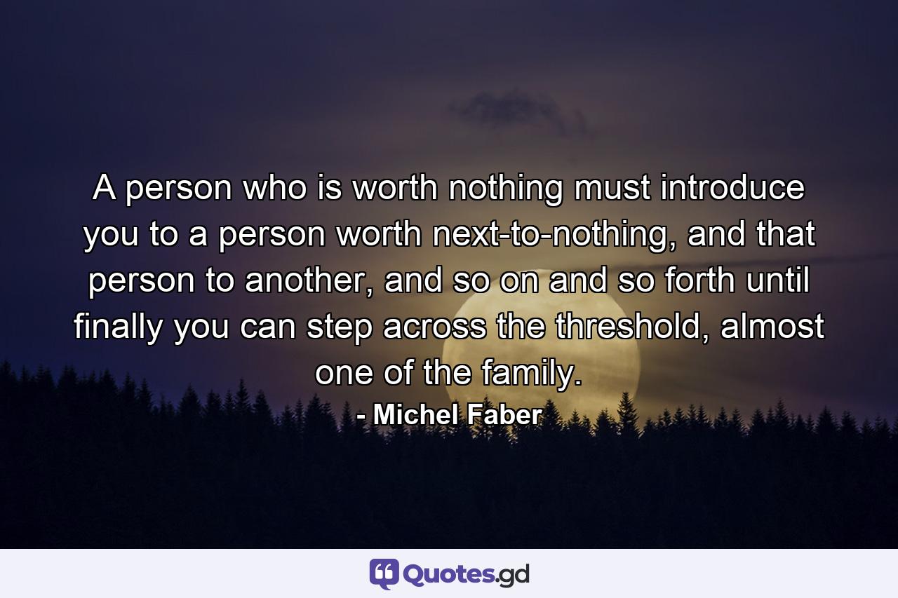 A person who is worth nothing must introduce you to a person worth next-to-nothing, and that person to another, and so on and so forth until finally you can step across the threshold, almost one of the family. - Quote by Michel Faber