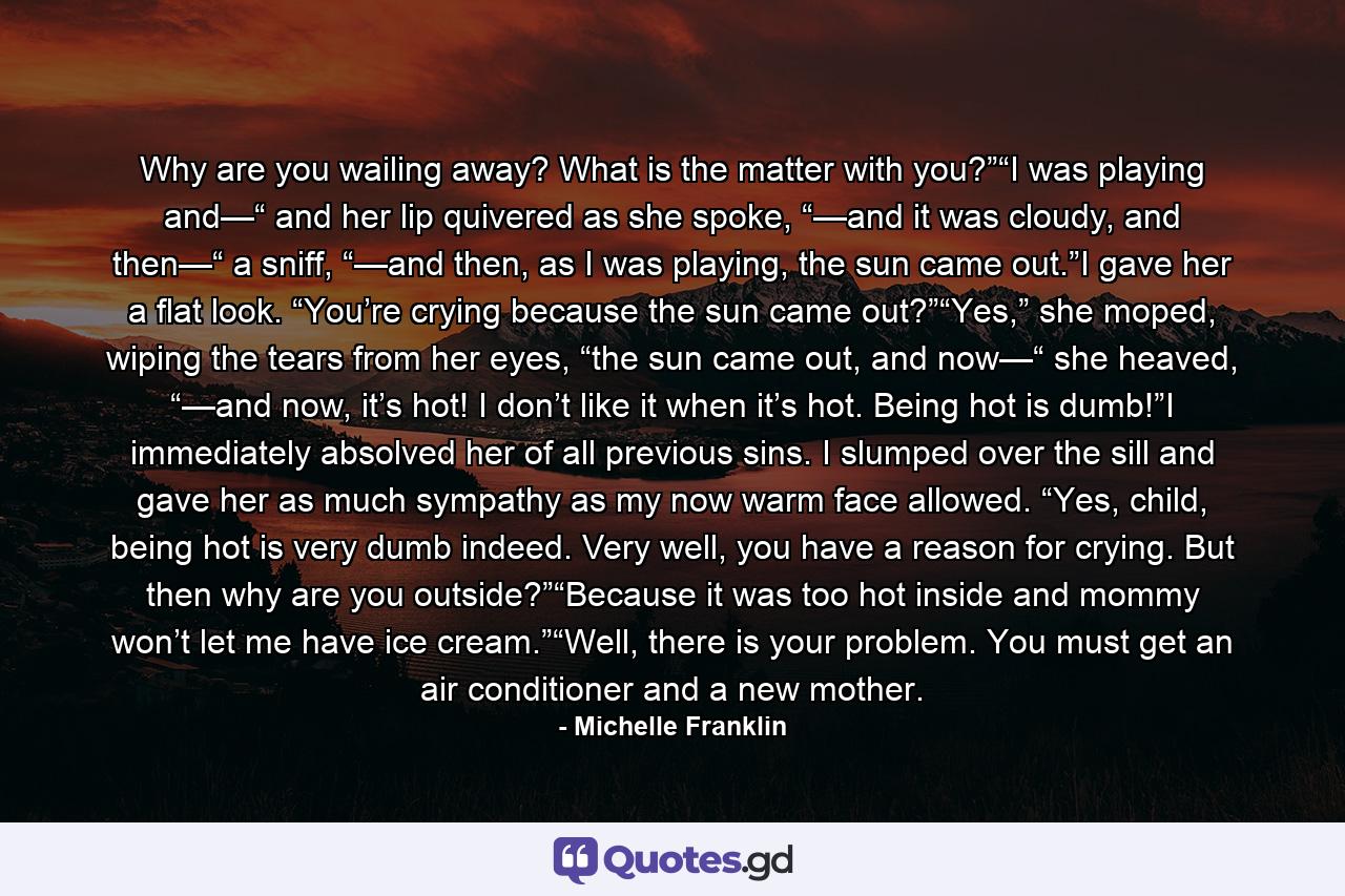 Why are you wailing away? What is the matter with you?”“I was playing and—“ and her lip quivered as she spoke, “—and it was cloudy, and then—“ a sniff, “—and then, as I was playing, the sun came out.”I gave her a flat look. “You’re crying because the sun came out?”“Yes,” she moped, wiping the tears from her eyes, “the sun came out, and now—“ she heaved, “—and now, it’s hot! I don’t like it when it’s hot. Being hot is dumb!”I immediately absolved her of all previous sins. I slumped over the sill and gave her as much sympathy as my now warm face allowed. “Yes, child, being hot is very dumb indeed. Very well, you have a reason for crying. But then why are you outside?”“Because it was too hot inside and mommy won’t let me have ice cream.”“Well, there is your problem. You must get an air conditioner and a new mother. - Quote by Michelle Franklin