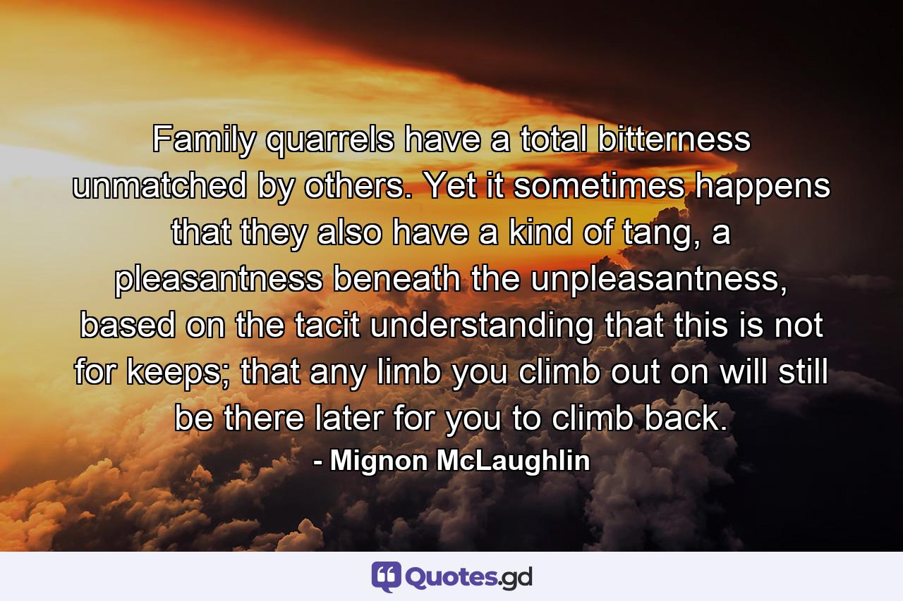 Family quarrels have a total bitterness unmatched by others. Yet it sometimes happens that they also have a kind of tang, a pleasantness beneath the unpleasantness, based on the tacit understanding that this is not for keeps; that any limb you climb out on will still be there later for you to climb back. - Quote by Mignon McLaughlin