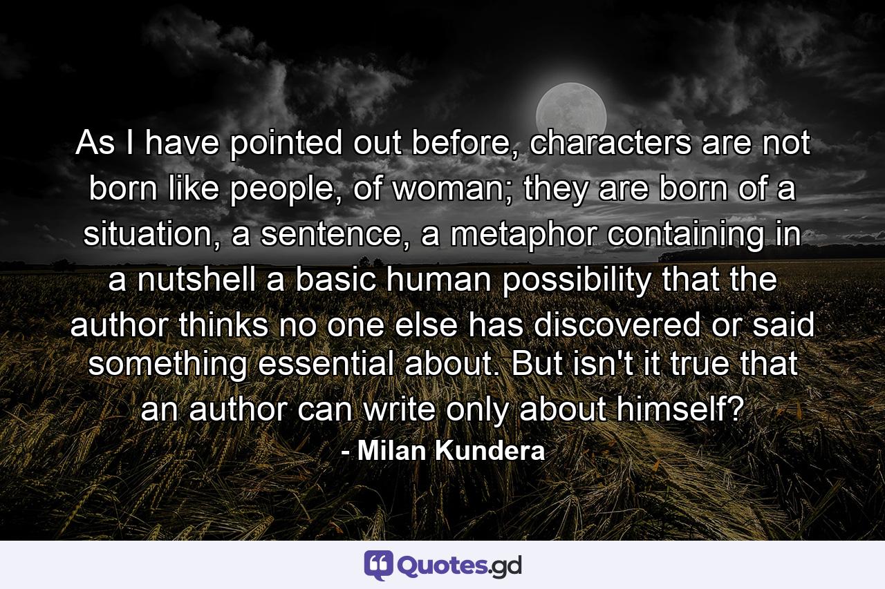 As I have pointed out before, characters are not born like people, of woman; they are born of a situation, a sentence, a metaphor containing in a nutshell a basic human possibility that the author thinks no one else has discovered or said something essential about. But isn't it true that an author can write only about himself? - Quote by Milan Kundera