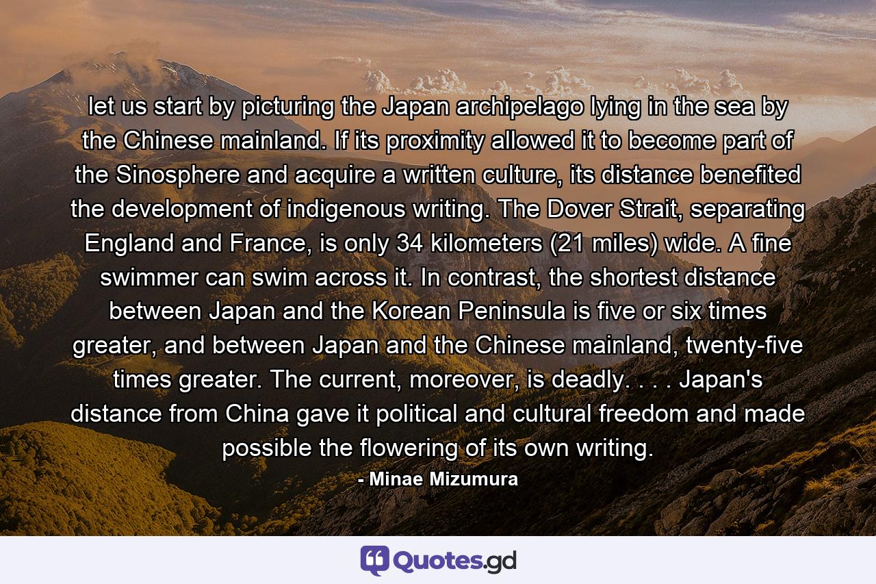 let us start by picturing the Japan archipelago lying in the sea by the Chinese mainland. If its proximity allowed it to become part of the Sinosphere and acquire a written culture, its distance benefited the development of indigenous writing. The Dover Strait, separating England and France, is only 34 kilometers (21 miles) wide. A fine swimmer can swim across it. In contrast, the shortest distance between Japan and the Korean Peninsula is five or six times greater, and between Japan and the Chinese mainland, twenty-five times greater. The current, moreover, is deadly. . . . Japan's distance from China gave it political and cultural freedom and made possible the flowering of its own writing. - Quote by Minae Mizumura