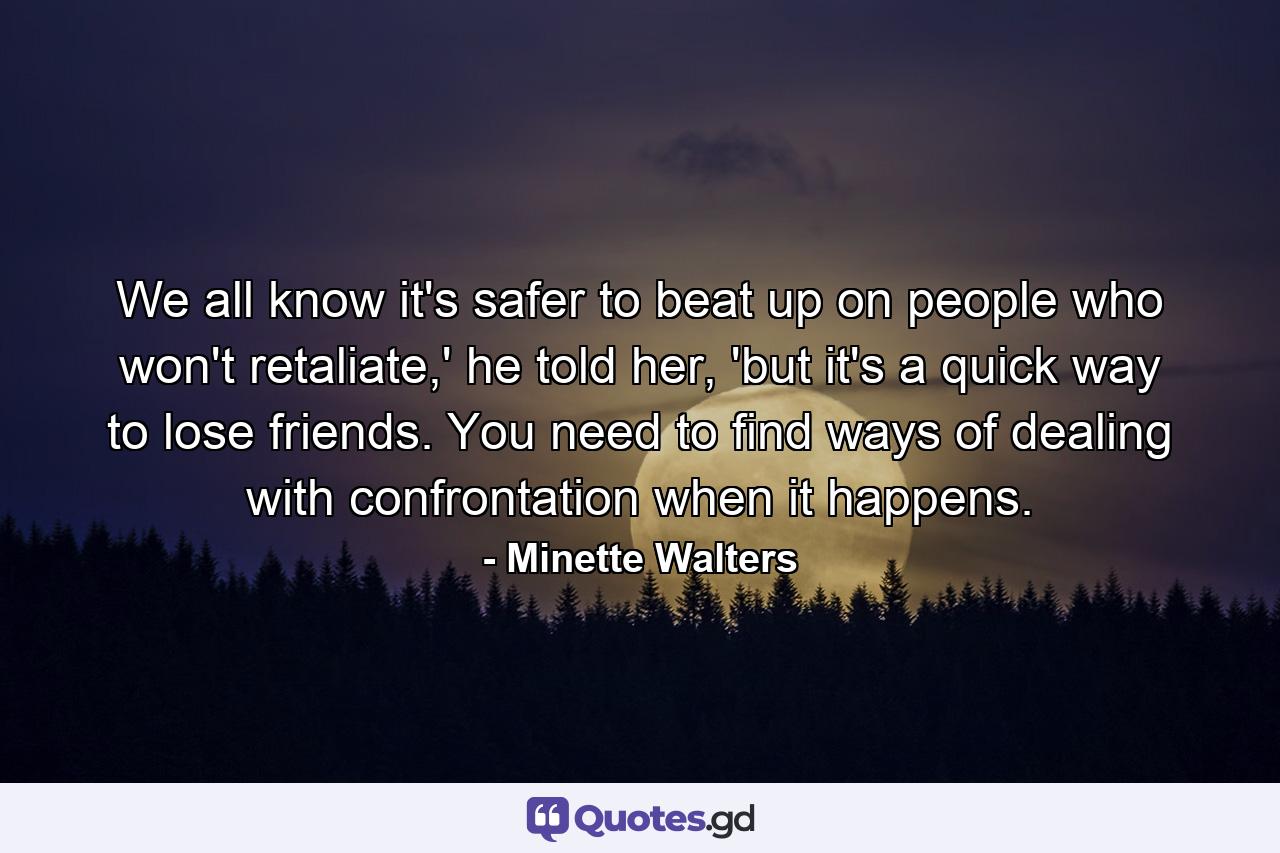 We all know it's safer to beat up on people who won't retaliate,' he told her, 'but it's a quick way to lose friends. You need to find ways of dealing with confrontation when it happens. - Quote by Minette Walters