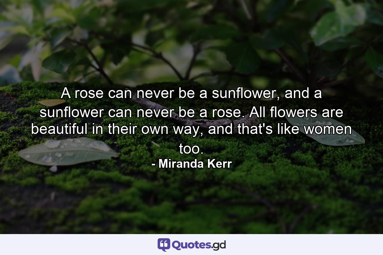 A rose can never be a sunflower, and a sunflower can never be a rose. All flowers are beautiful in their own way, and that's like women too. - Quote by Miranda Kerr