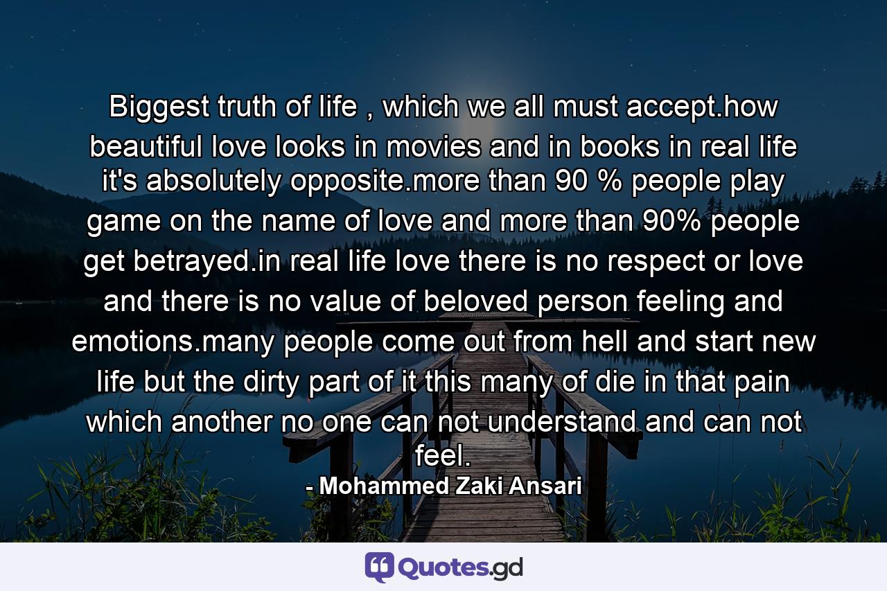 Biggest truth of life , which we all must accept.how beautiful love looks in movies and in books in real life it's absolutely opposite.more than 90 % people play game on the name of love and more than 90% people get betrayed.in real life love there is no respect or love and there is no value of beloved person feeling and emotions.many people come out from hell and start new life but the dirty part of it this many of die in that pain which another no one can not understand and can not feel. - Quote by Mohammed Zaki Ansari