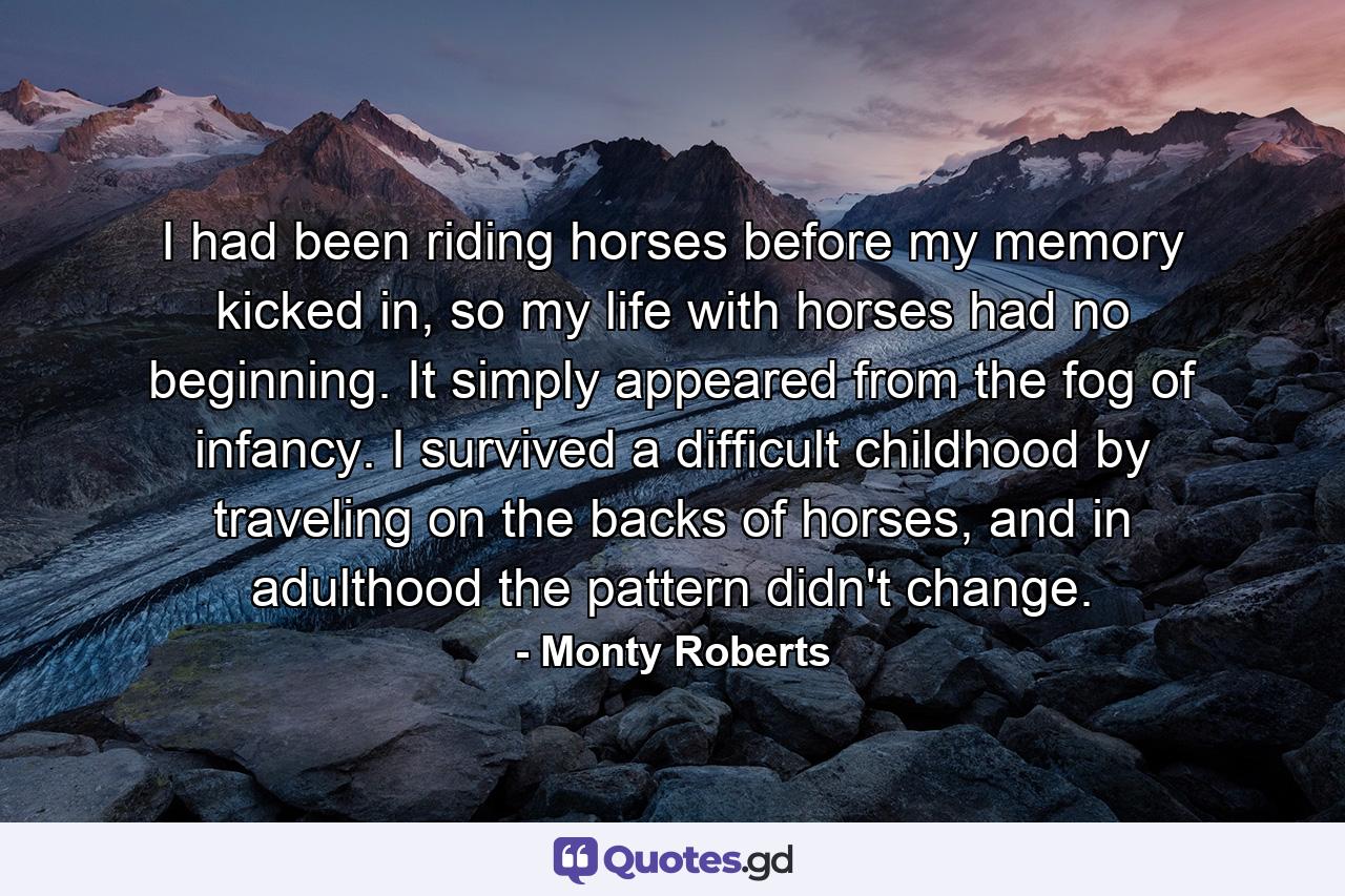 I had been riding horses before my memory kicked in, so my life with horses had no beginning. It simply appeared from the fog of infancy. I survived a difficult childhood by traveling on the backs of horses, and in adulthood the pattern didn't change. - Quote by Monty Roberts