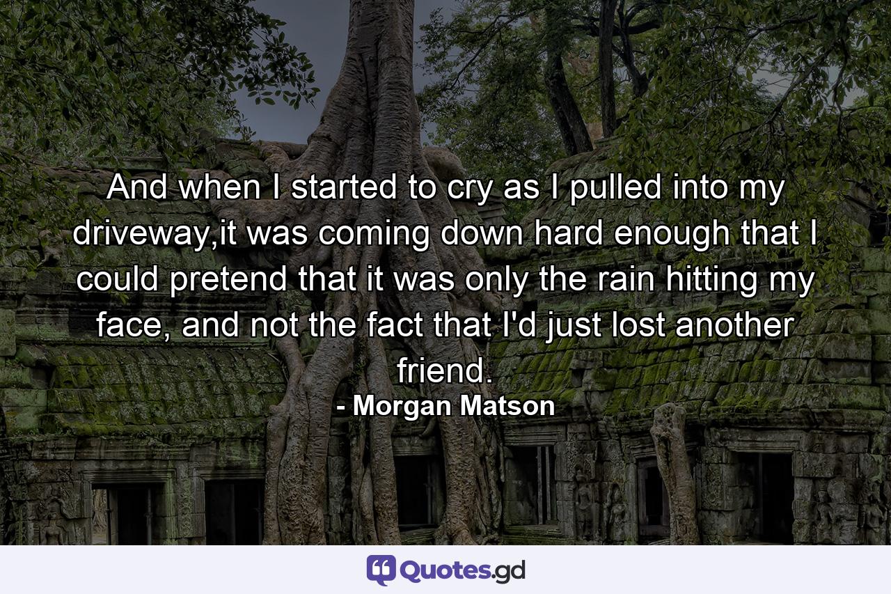 And when I started to cry as I pulled into my driveway,it was coming down hard enough that I could pretend that it was only the rain hitting my face, and not the fact that I'd just lost another friend. - Quote by Morgan Matson