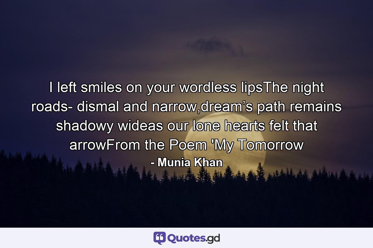 I left smiles on your wordless lipsThe night roads- dismal and narrow,dream’s path remains shadowy wideas our lone hearts felt that arrowFrom the Poem 'My Tomorrow - Quote by Munia Khan