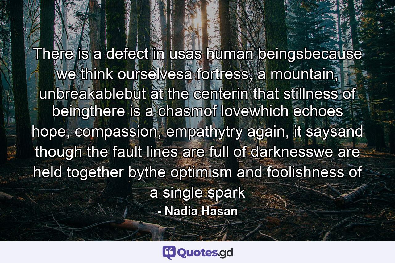 There is a defect in usas human beingsbecause we think ourselvesa fortress, a mountain, unbreakablebut at the centerin that stillness of beingthere is a chasmof lovewhich echoes hope, compassion, empathytry again, it saysand though the fault lines are full of darknesswe are held together bythe optimism and foolishness of a single spark - Quote by Nadia Hasan