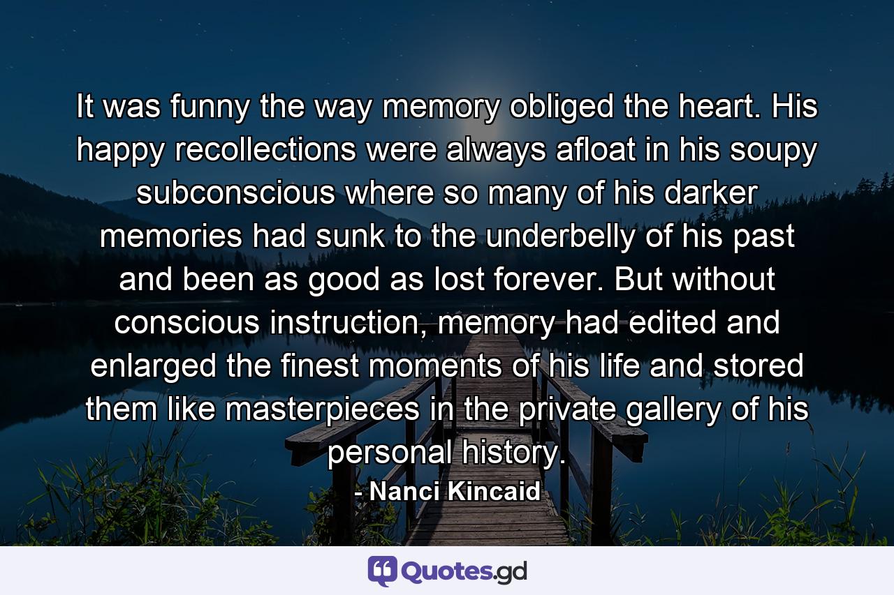 It was funny the way memory obliged the heart. His happy recollections were always afloat in his soupy subconscious where so many of his darker memories had sunk to the underbelly of his past and been as good as lost forever. But without conscious instruction, memory had edited and enlarged the finest moments of his life and stored them like masterpieces in the private gallery of his personal history. - Quote by Nanci Kincaid