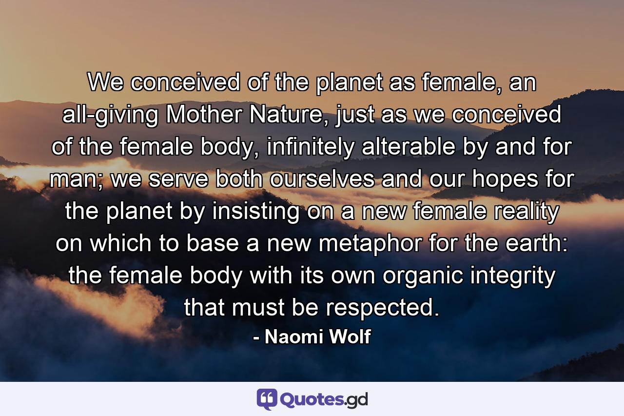 We conceived of the planet as female, an all-giving Mother Nature, just as we conceived of the female body, infinitely alterable by and for man; we serve both ourselves and our hopes for the planet by insisting on a new female reality on which to base a new metaphor for the earth: the female body with its own organic integrity that must be respected. - Quote by Naomi Wolf