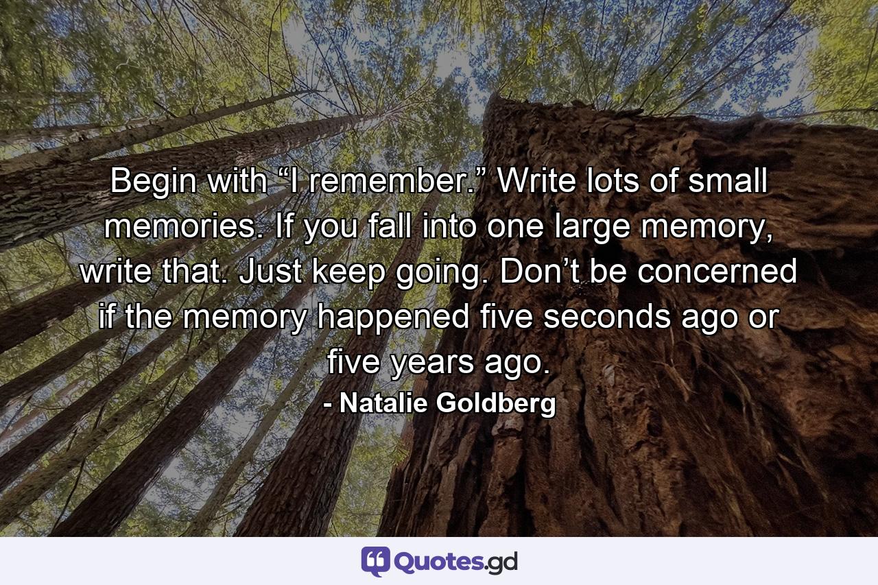 Begin with “I remember.” Write lots of small memories. If you fall into one large memory, write that. Just keep going. Don’t be concerned if the memory happened five seconds ago or five years ago. - Quote by Natalie Goldberg