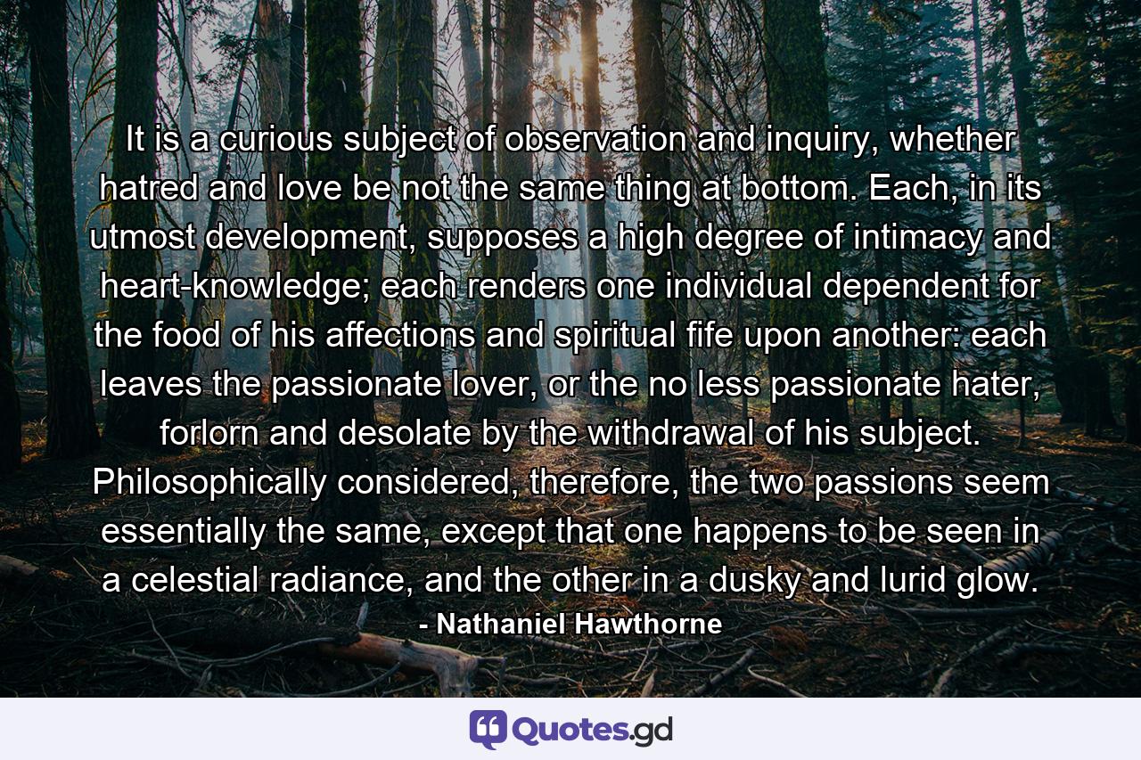 It is a curious subject of observation and inquiry, whether hatred and love be not the same thing at bottom. Each, in its utmost development, supposes a high degree of intimacy and heart-knowledge; each renders one individual dependent for the food of his affections and spiritual fife upon another: each leaves the passionate lover, or the no less passionate hater, forlorn and desolate by the withdrawal of his subject. Philosophically considered, therefore, the two passions seem essentially the same, except that one happens to be seen in a celestial radiance, and the other in a dusky and lurid glow. - Quote by Nathaniel Hawthorne