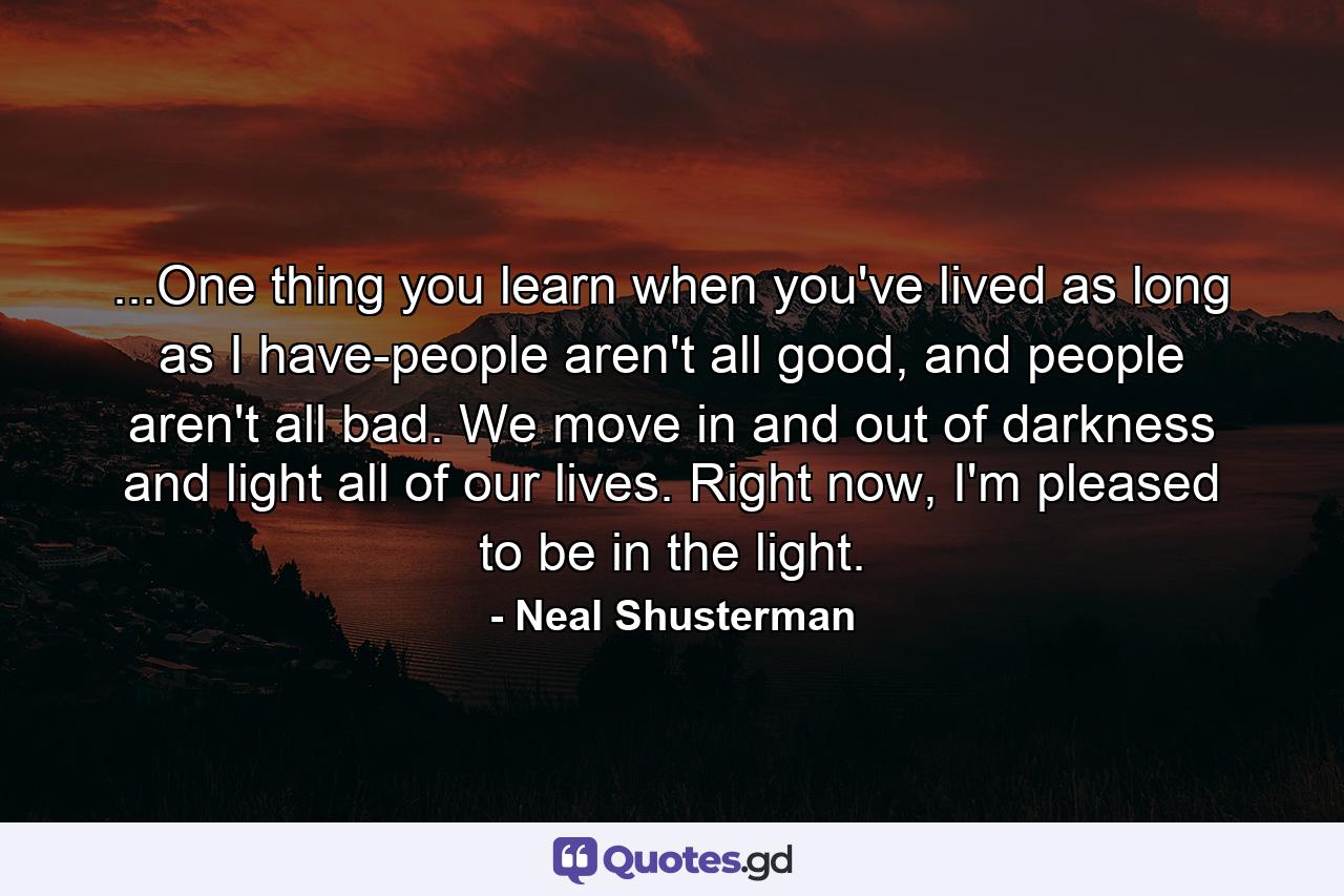 ...One thing you learn when you've lived as long as I have-people aren't all good, and people aren't all bad. We move in and out of darkness and light all of our lives. Right now, I'm pleased to be in the light. - Quote by Neal Shusterman