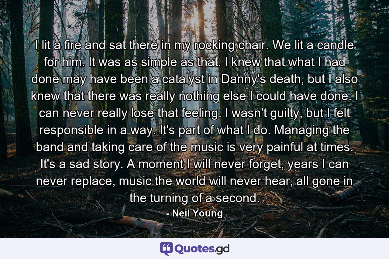 I lit a fire and sat there in my rocking chair. We lit a candle for him. It was as simple as that. I knew that what I had done may have been a catalyst in Danny's death, but I also knew that there was really nothing else I could have done. I can never really lose that feeling. I wasn't guilty, but I felt responsible in a way. It's part of what I do. Managing the band and taking care of the music is very painful at times. It's a sad story. A moment I will never forget, years I can never replace, music the world will never hear, all gone in the turning of a second. - Quote by Neil Young