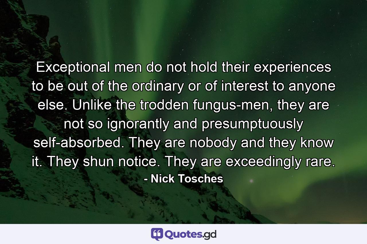 Exceptional men do not hold their experiences to be out of the ordinary or of interest to anyone else. Unlike the trodden fungus-men, they are not so ignorantly and presumptuously self-absorbed. They are nobody and they know it. They shun notice. They are exceedingly rare. - Quote by Nick Tosches