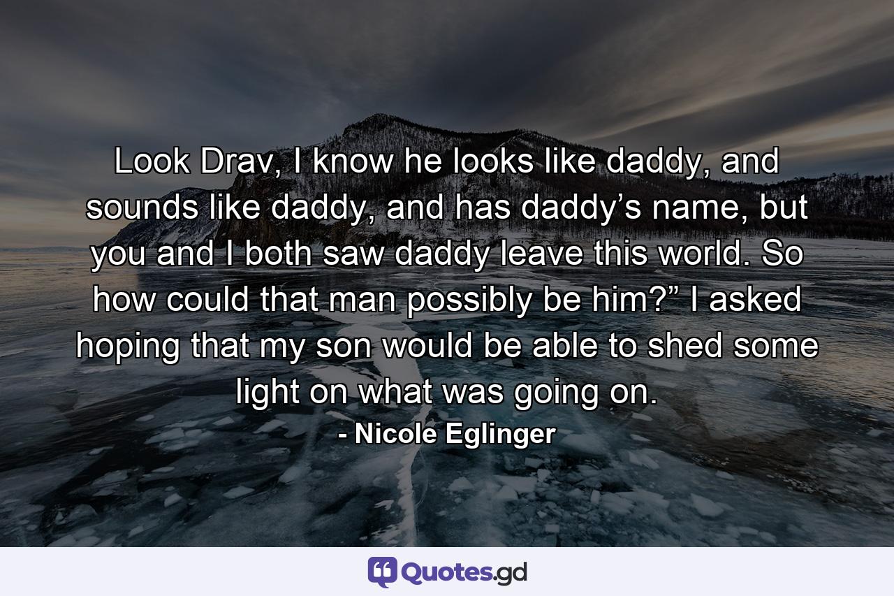 Look Drav, I know he looks like daddy, and sounds like daddy, and has daddy’s name, but you and I both saw daddy leave this world. So how could that man possibly be him?” I asked hoping that my son would be able to shed some light on what was going on. - Quote by Nicole Eglinger