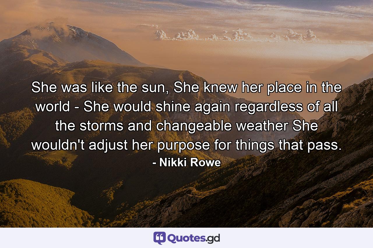 She was like the sun, She knew her place in the world - She would shine again regardless of all the storms and changeable weather She wouldn't adjust her purpose for things that pass. - Quote by Nikki Rowe