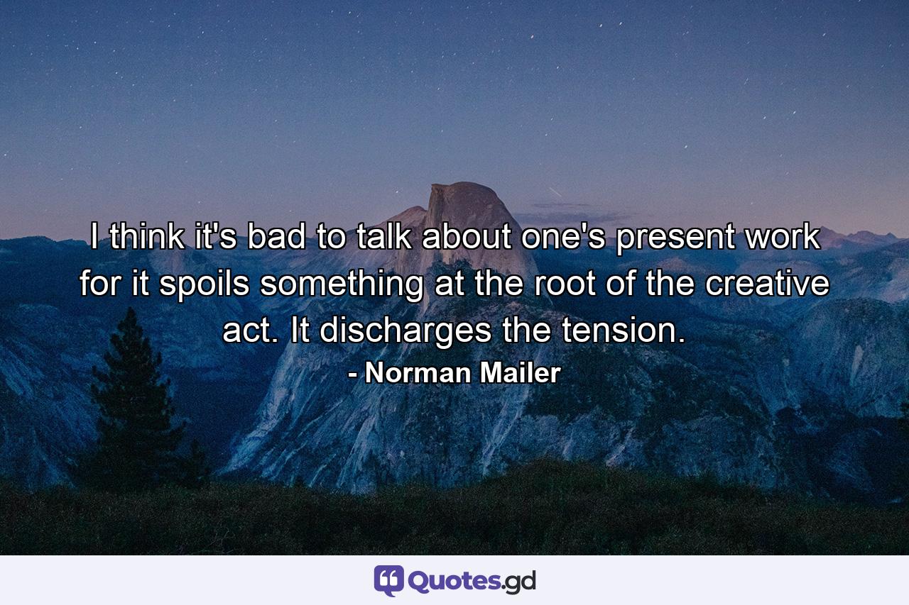 I think it's bad to talk about one's present work  for it spoils something at the root of the creative act. It discharges the tension. - Quote by Norman Mailer