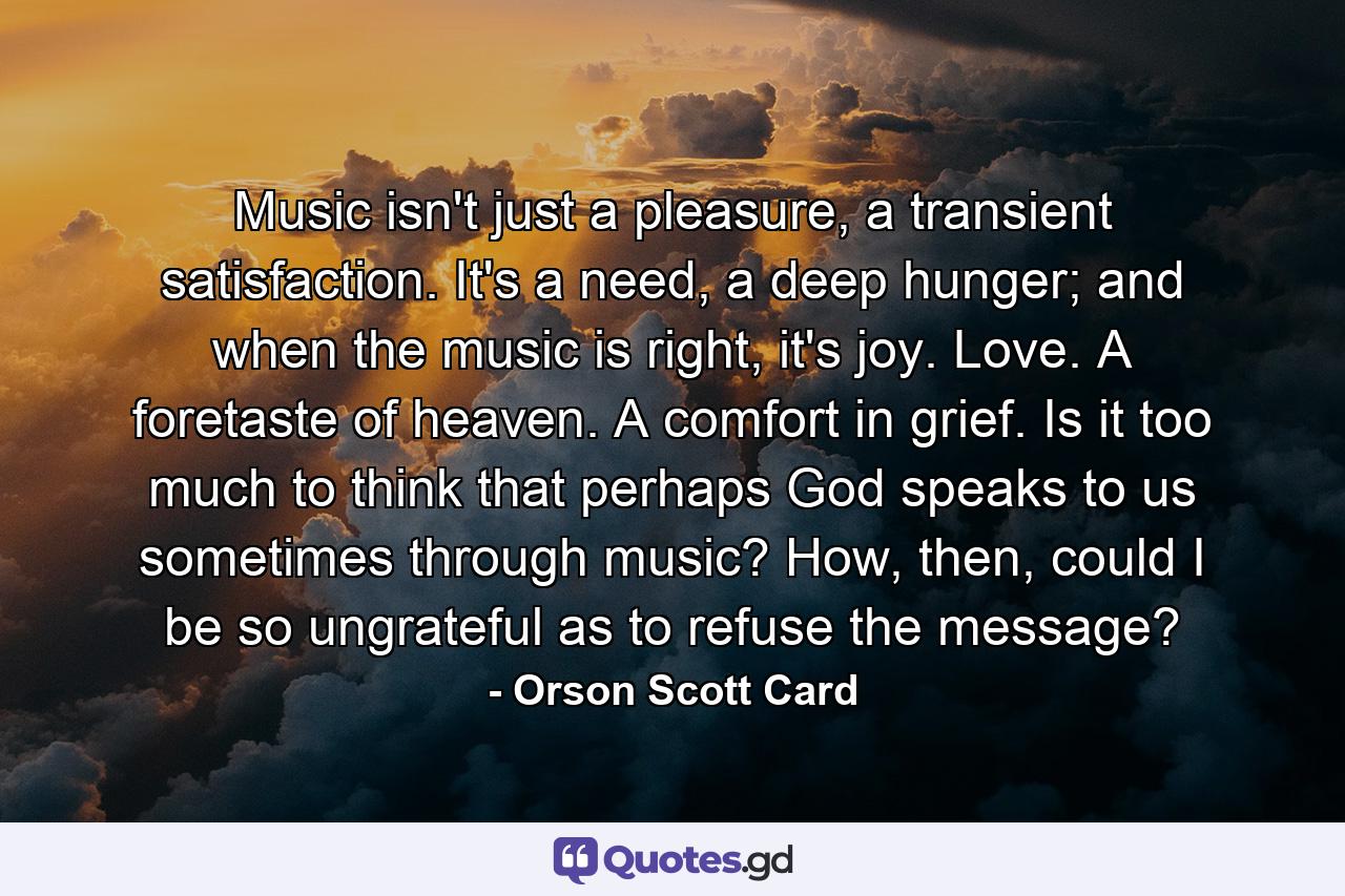 Music isn't just a pleasure, a transient satisfaction. It's a need, a deep hunger; and when the music is right, it's joy. Love. A foretaste of heaven. A comfort in grief. Is it too much to think that perhaps God speaks to us sometimes through music? How, then, could I be so ungrateful as to refuse the message? - Quote by Orson Scott Card