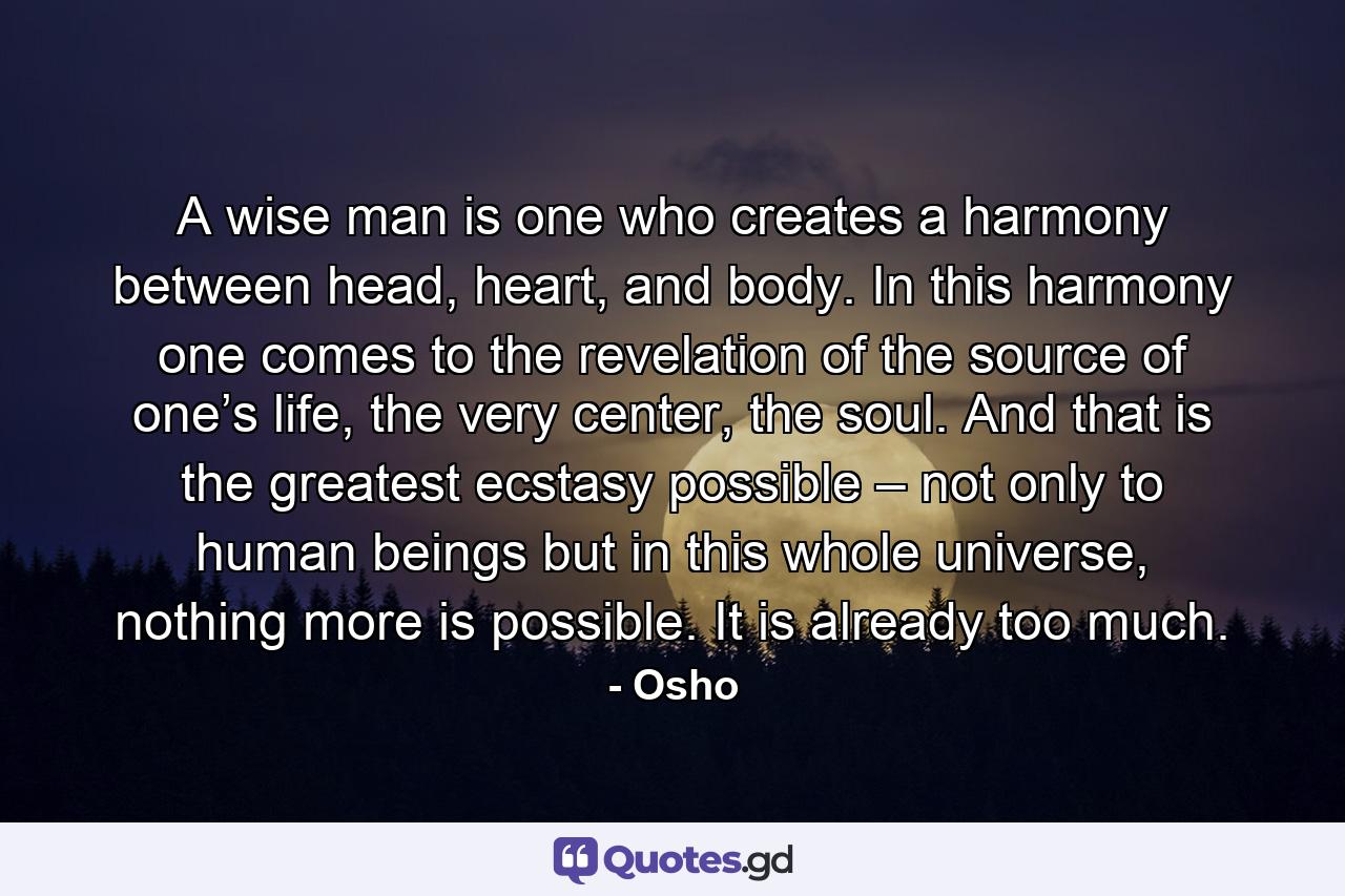 A wise man is one who creates a harmony between head, heart, and body. In this harmony one comes to the revelation of the source of one’s life, the very center, the soul. And that is the greatest ecstasy possible – not only to human beings but in this whole universe, nothing more is possible. It is already too much. - Quote by Osho