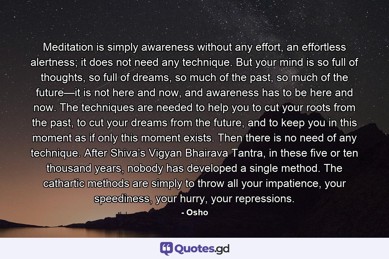 Meditation is simply awareness without any effort, an effortless alertness; it does not need any technique. But your mind is so full of thoughts, so full of dreams, so much of the past, so much of the future—it is not here and now, and awareness has to be here and now. The techniques are needed to help you to cut your roots from the past, to cut your dreams from the future, and to keep you in this moment as if only this moment exists. Then there is no need of any technique. After Shiva’s Vigyan Bhairava Tantra, in these five or ten thousand years, nobody has developed a single method. The cathartic methods are simply to throw all your impatience, your speediness, your hurry, your repressions. - Quote by Osho