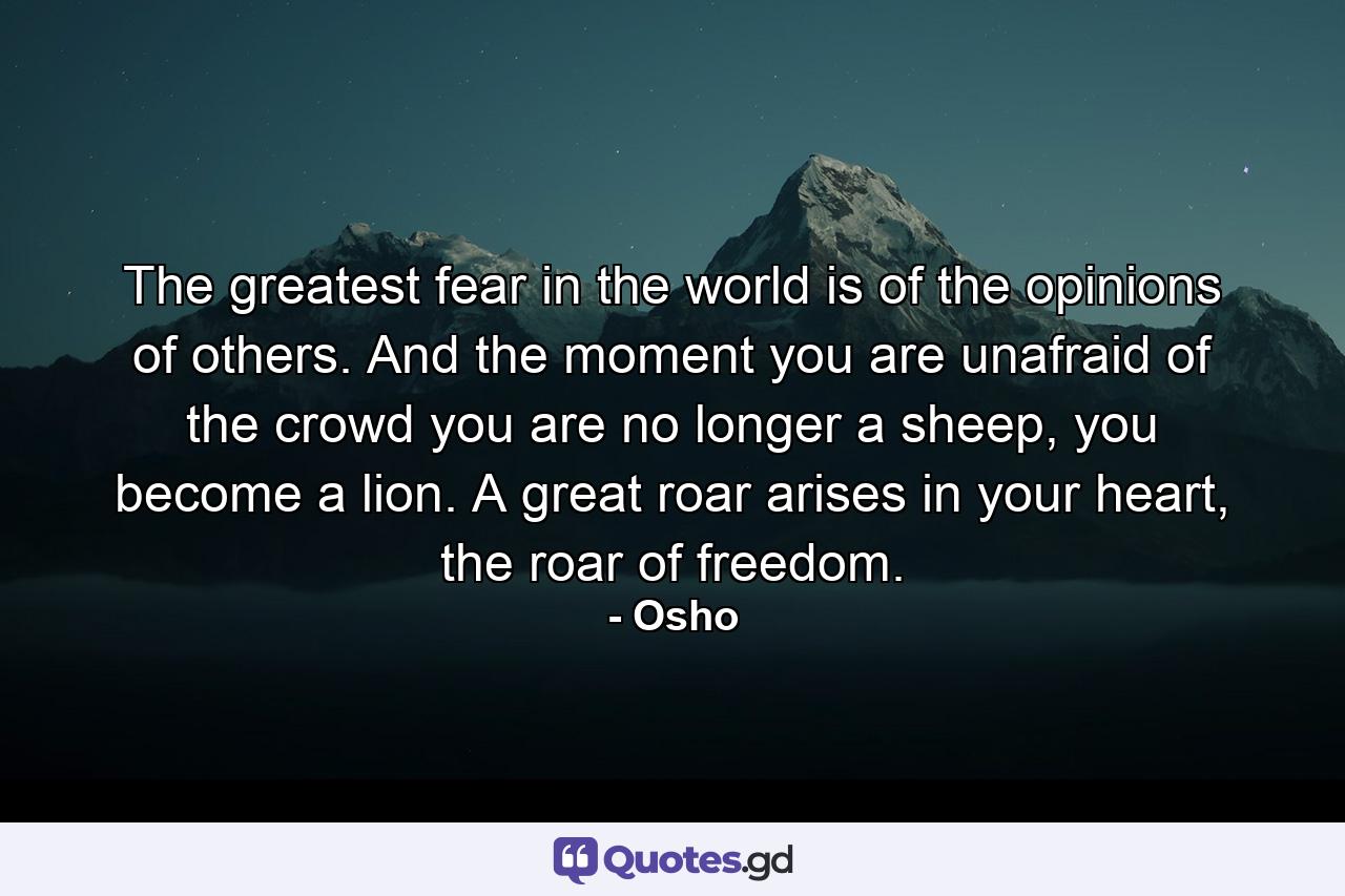 The greatest fear in the world is of the opinions of others. And the moment you are unafraid of the crowd you are no longer a sheep, you become a lion. A great roar arises in your heart, the roar of freedom. - Quote by Osho