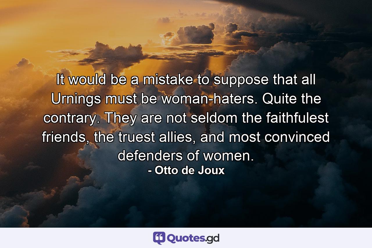 It would be a mistake to suppose that all Urnings must be woman-haters. Quite the contrary. They are not seldom the faithfulest friends, the truest allies, and most convinced defenders of women. - Quote by Otto de Joux